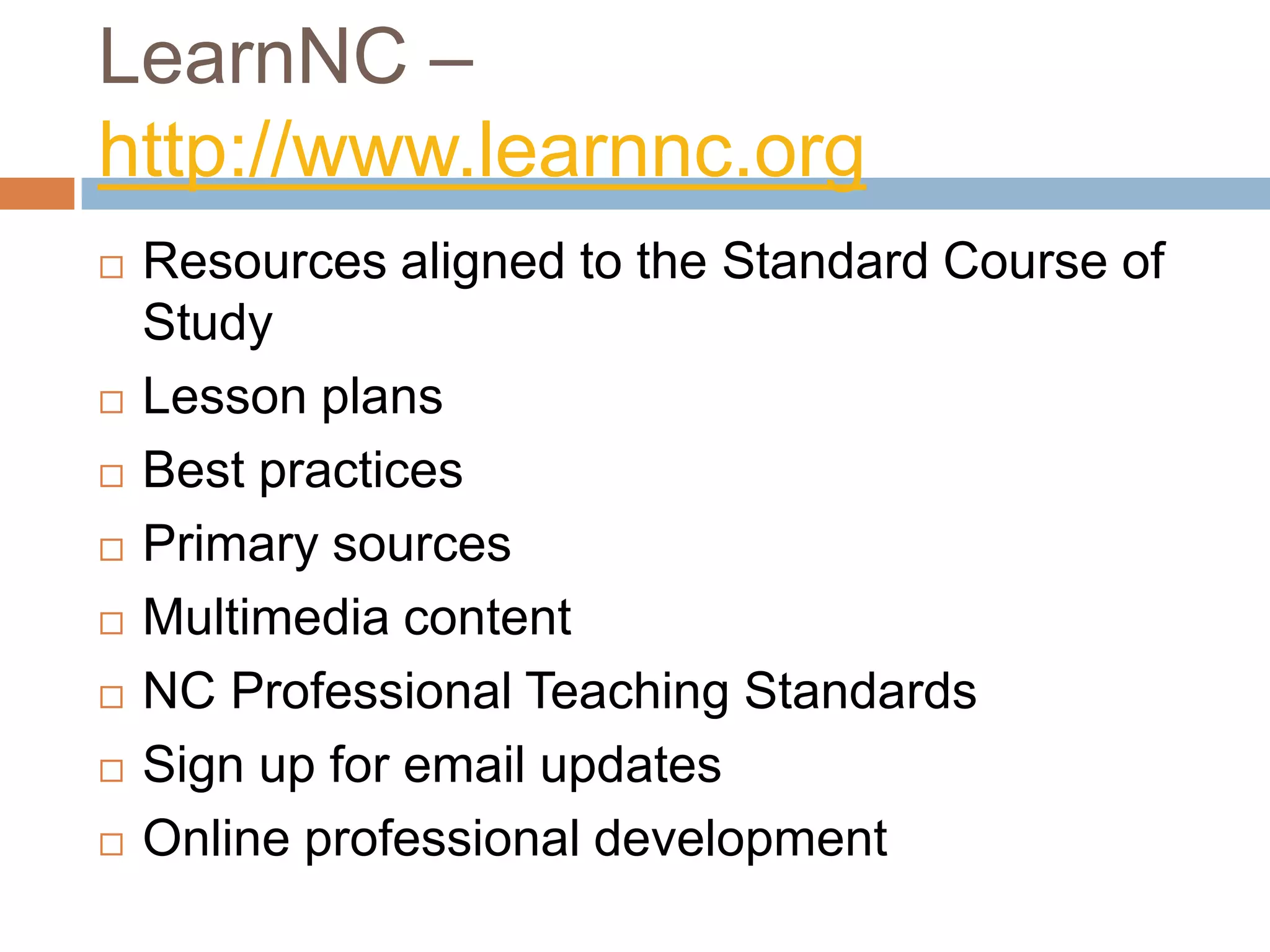 LearnNC – http://www.learnnc.orgResources aligned to the Standard Course of StudyLesson plansBest practicesPrimary sourcesMultimedia contentNC Professional Teaching StandardsSign up for email updatesOnline professional development