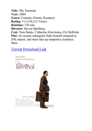 Title: The Terminal
Year: 2004
Genre: Comedy, Drama, Romance
Rating: 7.2 (134,313 Votes)
Runtime: 128 min
Director: Steven Spielberg
Cast: Tom Hanks, Catherine Zeta-Jones, Chi McBride
Plot: An eastern immigrant finds himself stranded in
JFK airport, and must take up temporary residence
there.

Torrent Download Link
 