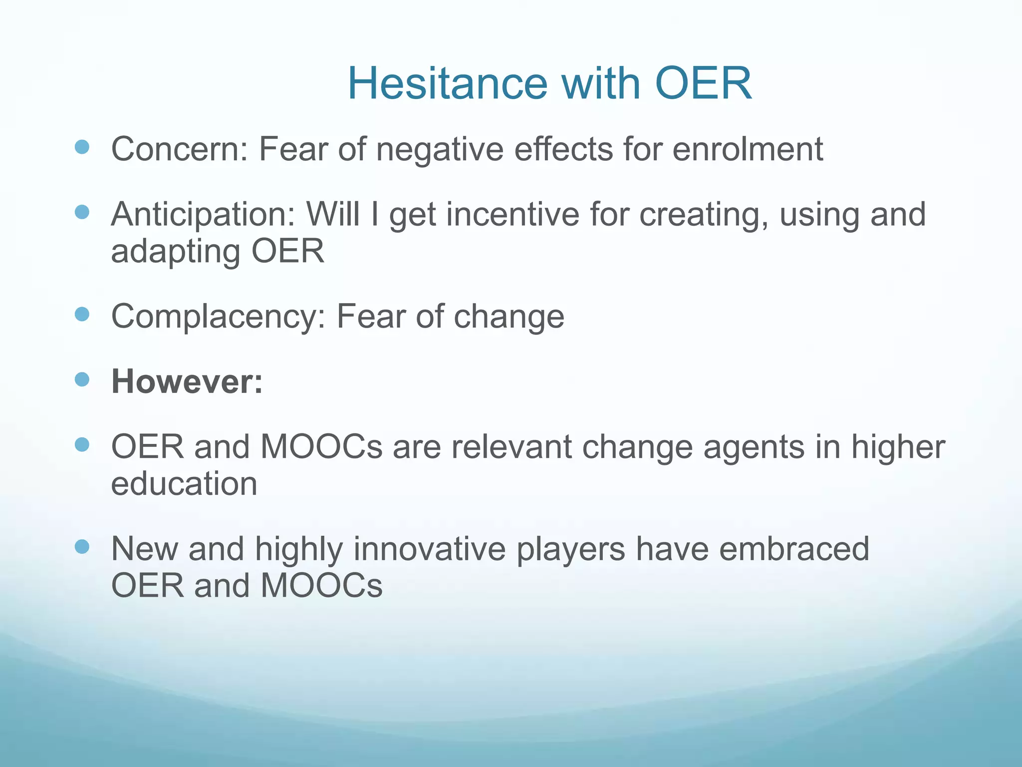 Hesitance with OER
 Concern: Fear of negative effects for enrolment
 Anticipation: Will I get incentive for creating, using and
adapting OER
 Complacency: Fear of change
 However:
 OER and MOOCs are relevant change agents in higher
education
 New and highly innovative players have embraced
OER and MOOCs
 