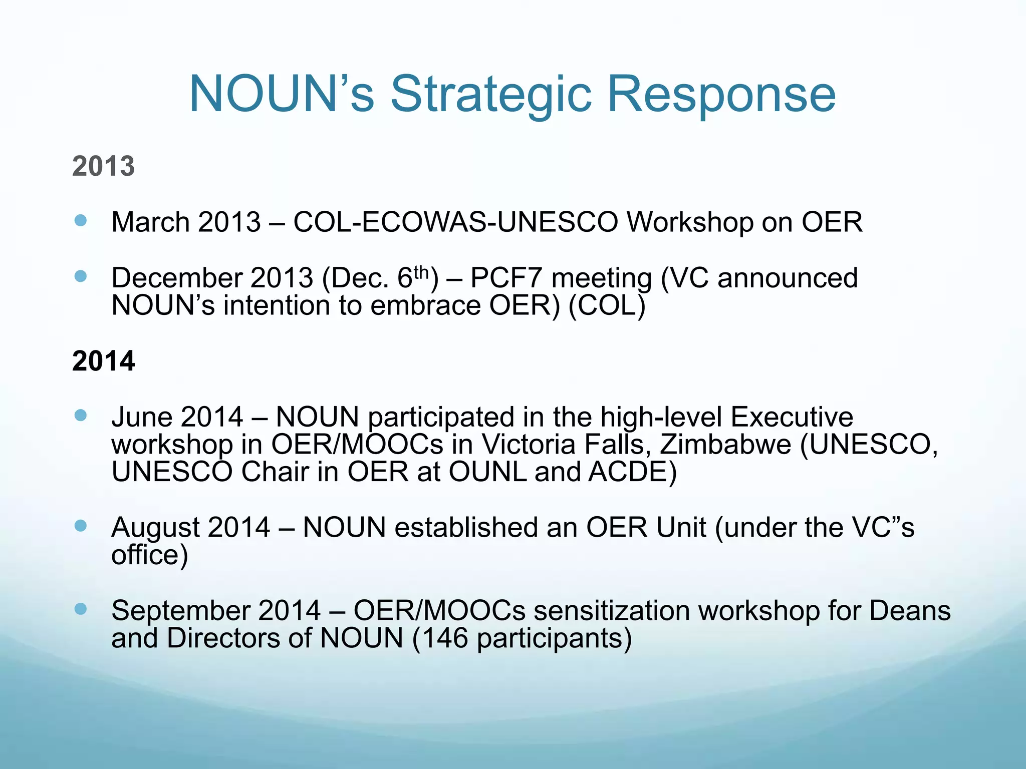 NOUN’s Strategic Response
2013
 March 2013 – COL-ECOWAS-UNESCO Workshop on OER
 December 2013 (Dec. 6th) – PCF7 meeting (VC announced
NOUN’s intention to embrace OER) (COL)
2014
 June 2014 – NOUN participated in the high-level Executive
workshop in OER/MOOCs in Victoria Falls, Zimbabwe (UNESCO,
UNESCO Chair in OER at OUNL and ACDE)
 August 2014 – NOUN established an OER Unit (under the VC”s
office)
 September 2014 – OER/MOOCs sensitization workshop for Deans
and Directors of NOUN (146 participants)
 