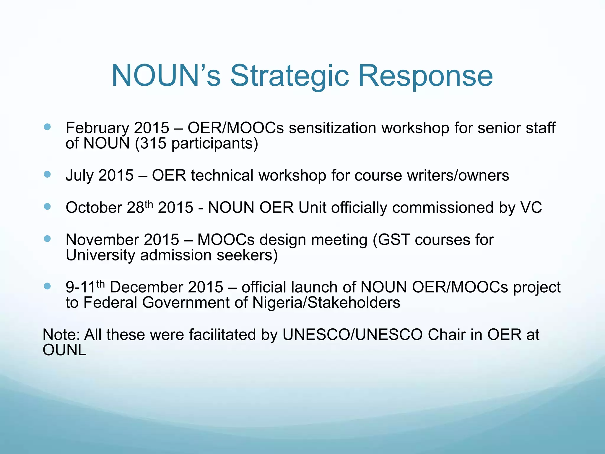NOUN’s Strategic Response
 February 2015 – OER/MOOCs sensitization workshop for senior staff
of NOUN (315 participants)
 July 2015 – OER technical workshop for course writers/owners
 October 28th 2015 - NOUN OER Unit officially commissioned by VC
 November 2015 – MOOCs design meeting (GST courses for
University admission seekers)
 9-11th December 2015 – official launch of NOUN OER/MOOCs project
to Federal Government of Nigeria/Stakeholders
Note: All these were facilitated by UNESCO/UNESCO Chair in OER at
OUNL
 