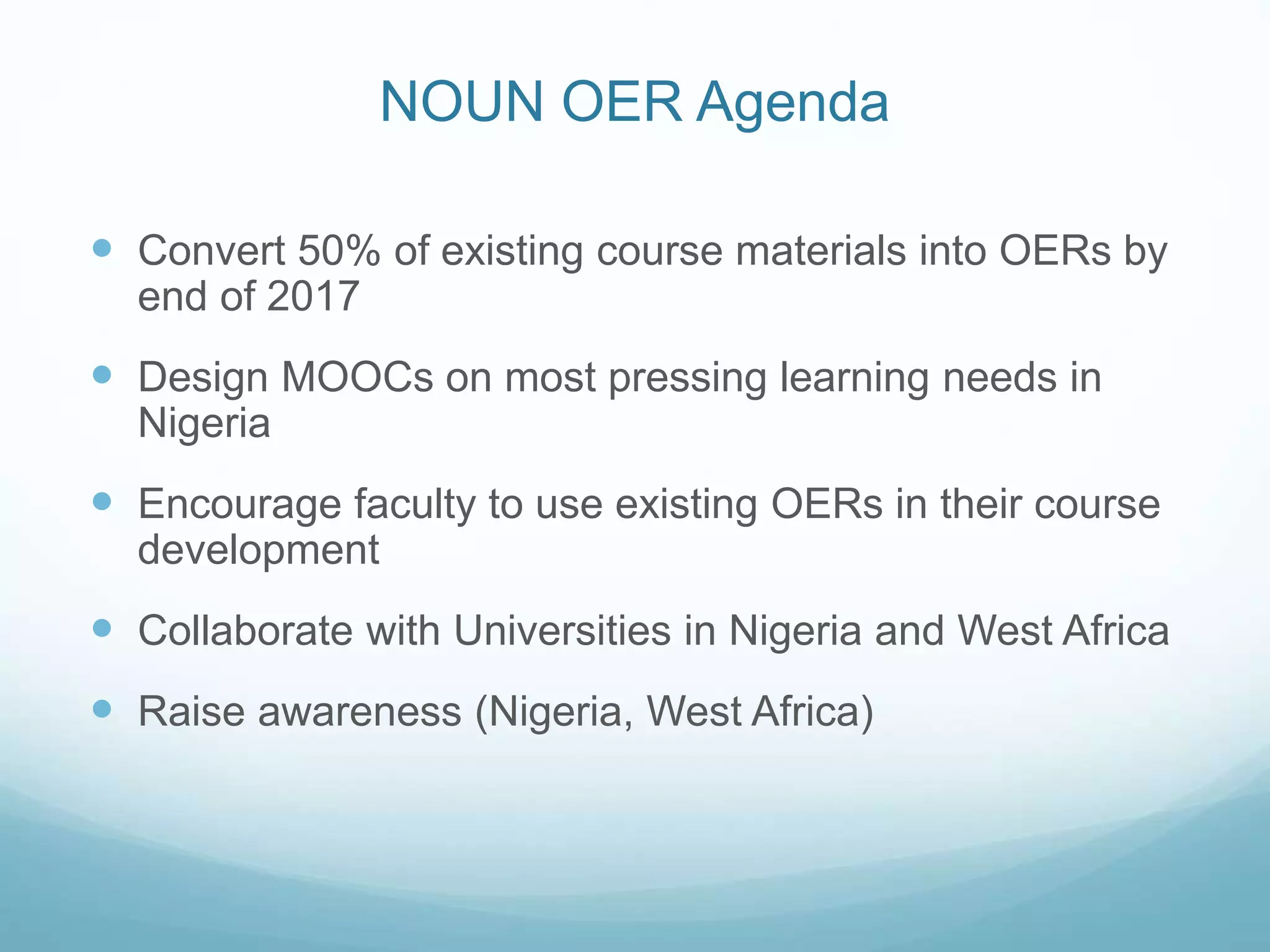 NOUN OER Agenda
 Convert 50% of existing course materials into OERs by
end of 2017
 Design MOOCs on most pressing learning needs in
Nigeria
 Encourage faculty to use existing OERs in their course
development
 Collaborate with Universities in Nigeria and West Africa
 Raise awareness (Nigeria, West Africa)
 