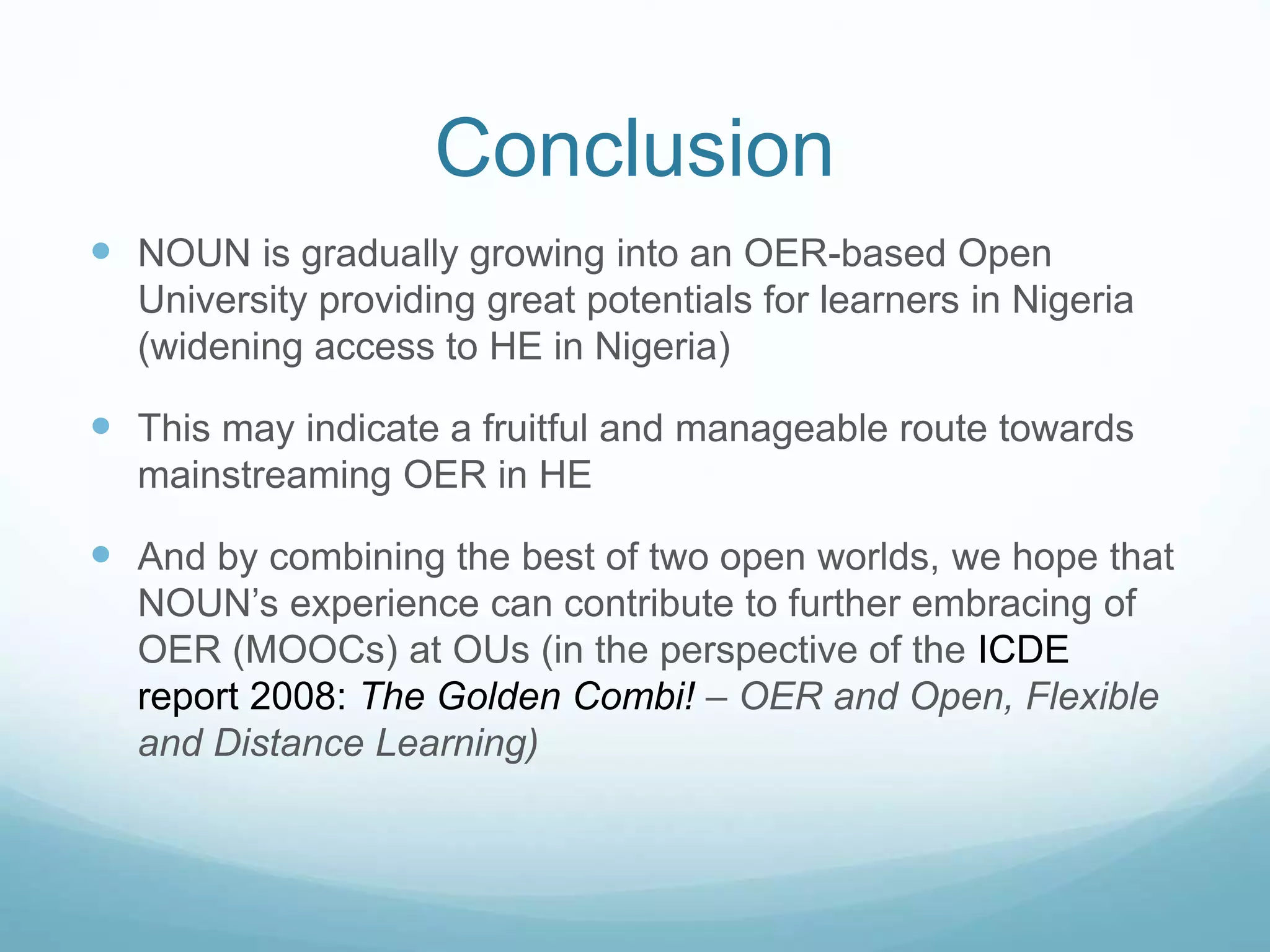 Conclusion
 NOUN is gradually growing into an OER-based Open
University providing great potentials for learners in Nigeria
(widening access to HE in Nigeria)
 This may indicate a fruitful and manageable route towards
mainstreaming OER in HE
 And by combining the best of two open worlds, we hope that
NOUN’s experience can contribute to further embracing of
OER (MOOCs) at OUs (in the perspective of the ICDE
report 2008: The Golden Combi! – OER and Open, Flexible
and Distance Learning)
 