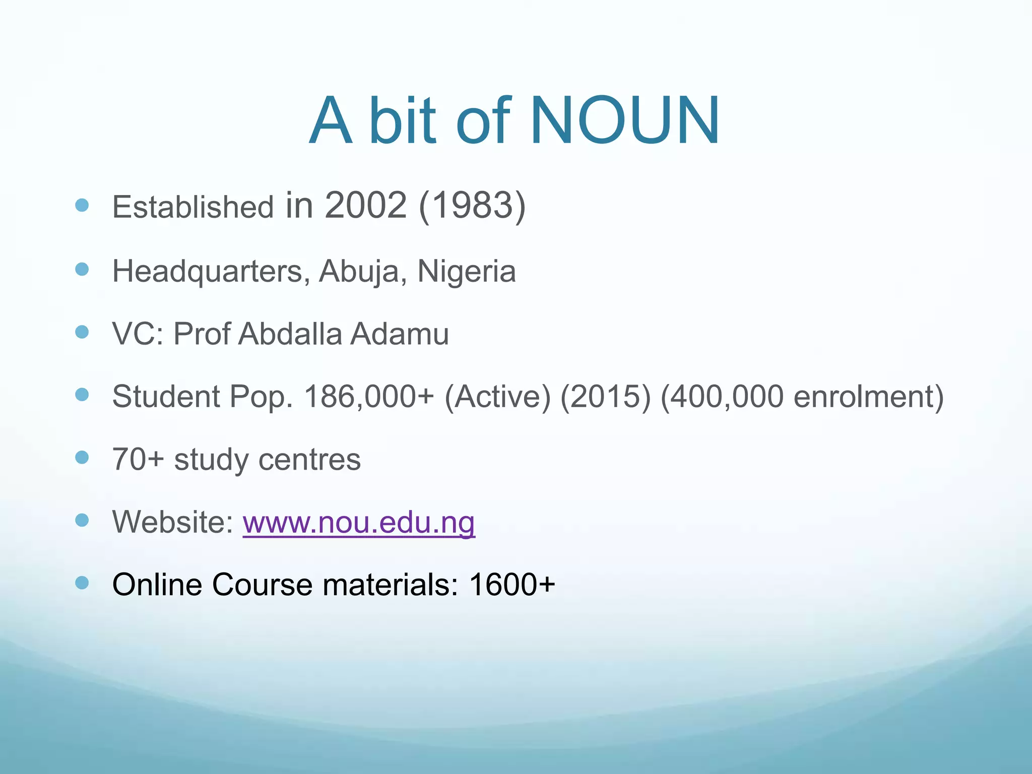 A bit of NOUN
 Established in 2002 (1983)
 Headquarters, Abuja, Nigeria
 VC: Prof Abdalla Adamu
 Student Pop. 186,000+ (Active) (2015) (400,000 enrolment)
 70+ study centres
 Website: www.nou.edu.ng
 Online Course materials: 1600+
 