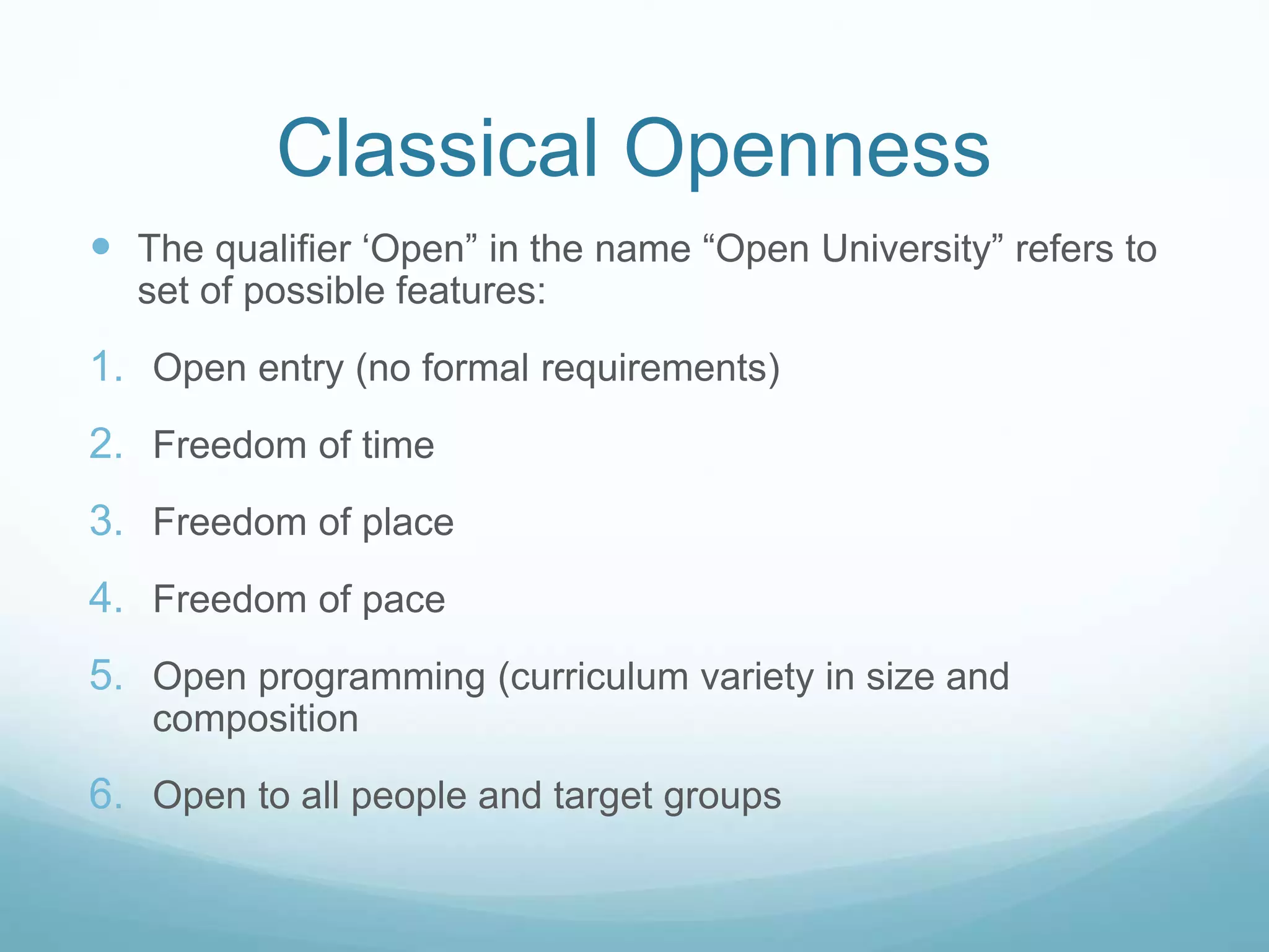 Classical Openness
 The qualifier ‘Open” in the name “Open University” refers to
set of possible features:
1. Open entry (no formal requirements)
2. Freedom of time
3. Freedom of place
4. Freedom of pace
5. Open programming (curriculum variety in size and
composition
6. Open to all people and target groups
 
