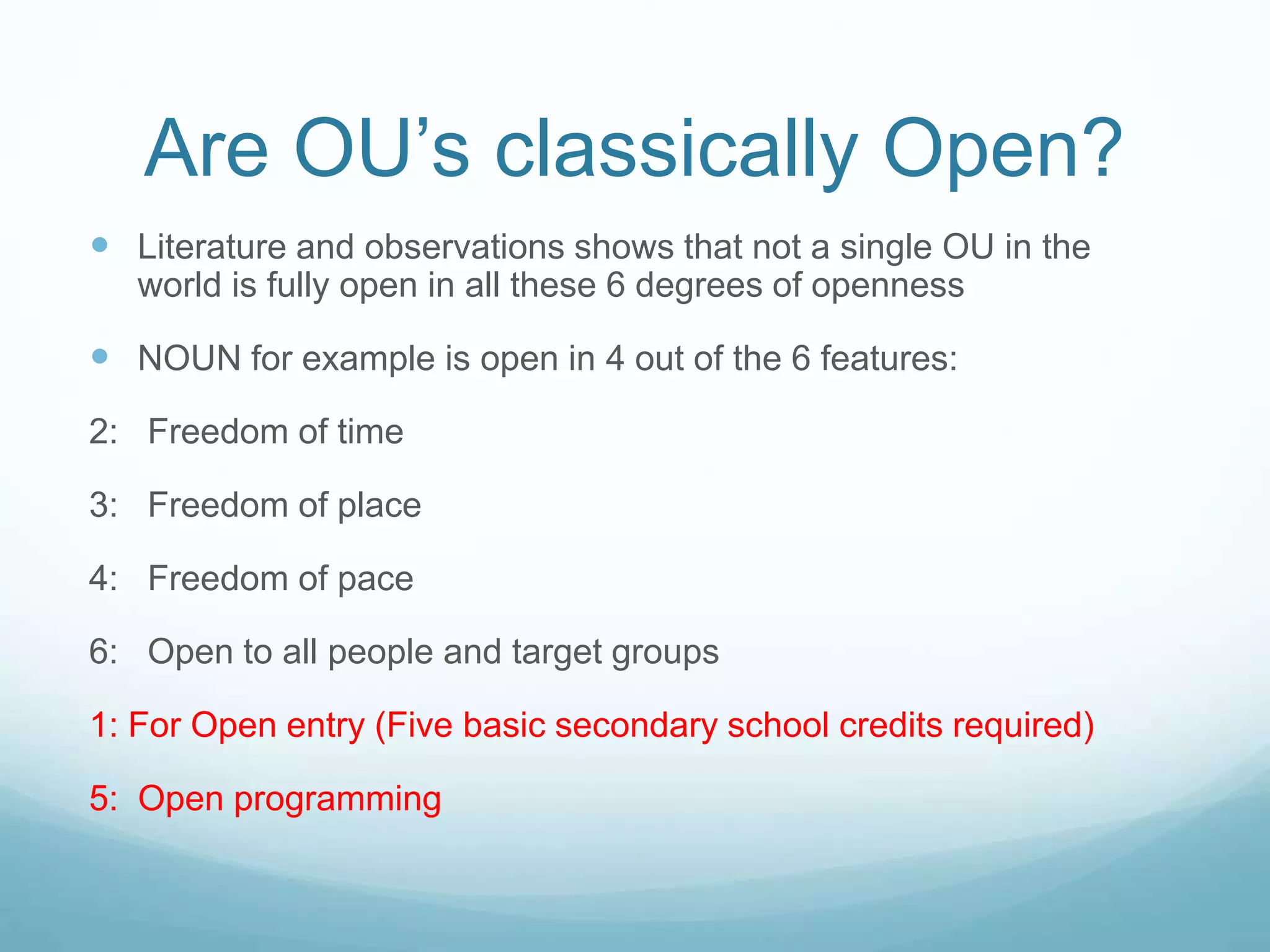 Are OU’s classically Open?
 Literature and observations shows that not a single OU in the
world is fully open in all these 6 degrees of openness
 NOUN for example is open in 4 out of the 6 features:
2: Freedom of time
3: Freedom of place
4: Freedom of pace
6: Open to all people and target groups
1: For Open entry (Five basic secondary school credits required)
5: Open programming
 