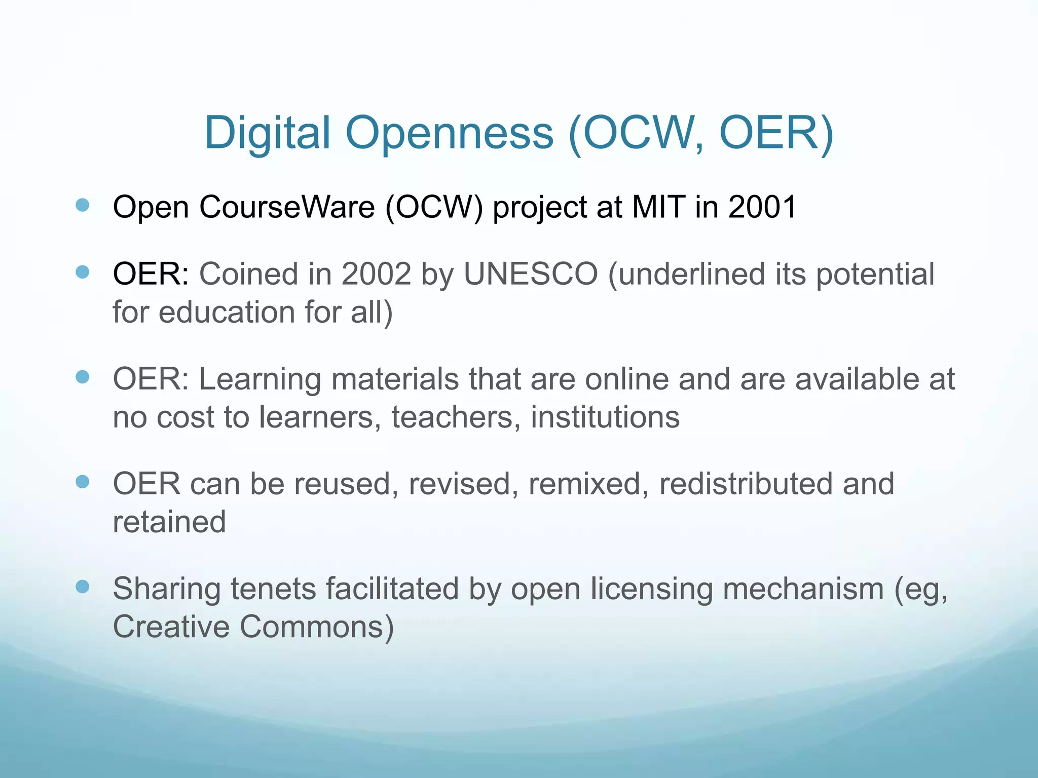 Digital Openness (OCW, OER)
 Open CourseWare (OCW) project at MIT in 2001
 OER: Coined in 2002 by UNESCO (underlined its potential
for education for all)
 OER: Learning materials that are online and are available at
no cost to learners, teachers, institutions
 OER can be reused, revised, remixed, redistributed and
retained
 Sharing tenets facilitated by open licensing mechanism (eg,
Creative Commons)
 