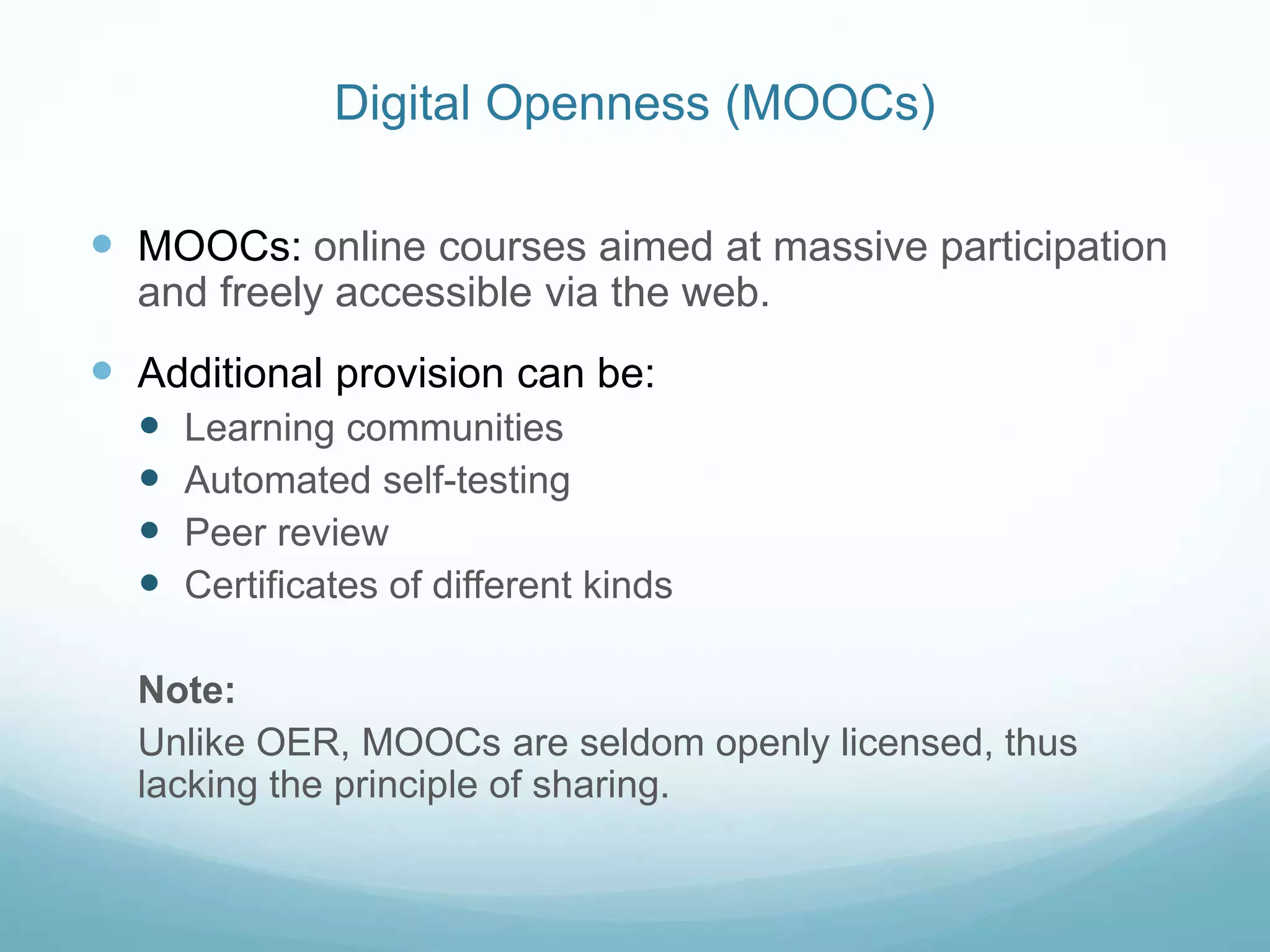 Digital Openness (MOOCs)
 MOOCs: online courses aimed at massive participation
and freely accessible via the web.
 Additional provision can be:
 Learning communities
 Automated self-testing
 Peer review
 Certificates of different kinds
Note:
Unlike OER, MOOCs are seldom openly licensed, thus
lacking the principle of sharing.
 