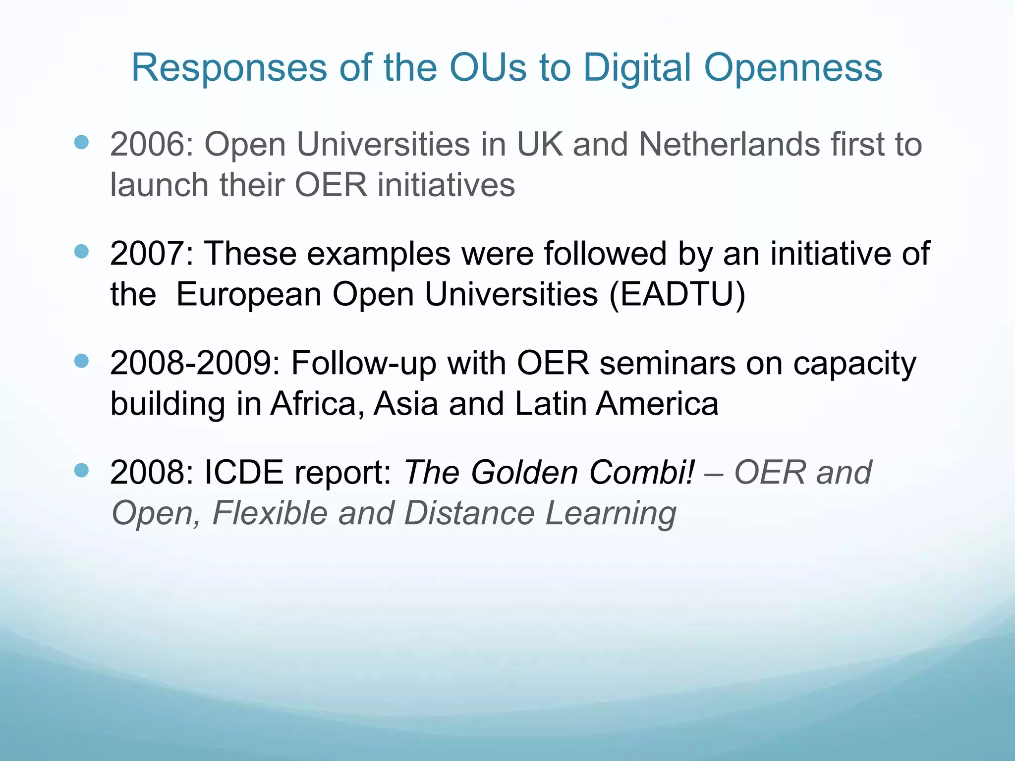 Responses of the OUs to Digital Openness
 2006: Open Universities in UK and Netherlands first to
launch their OER initiatives
 2007: These examples were followed by an initiative of
the European Open Universities (EADTU)
 2008-2009: Follow-up with OER seminars on capacity
building in Africa, Asia and Latin America
 2008: ICDE report: The Golden Combi! – OER and
Open, Flexible and Distance Learning
 