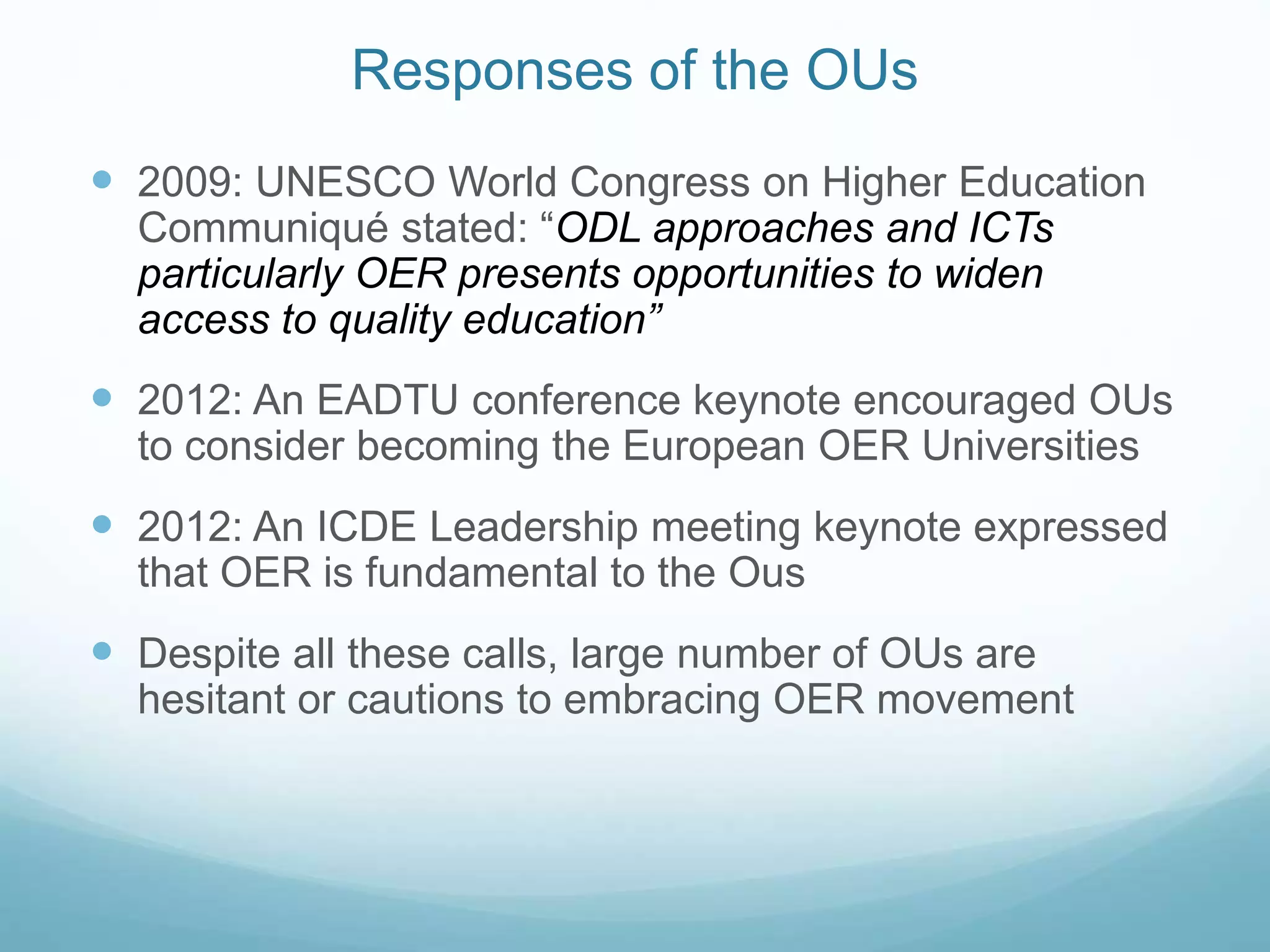 Responses of the OUs
 2009: UNESCO World Congress on Higher Education
Communiqué stated: “ODL approaches and ICTs
particularly OER presents opportunities to widen
access to quality education”
 2012: An EADTU conference keynote encouraged OUs
to consider becoming the European OER Universities
 2012: An ICDE Leadership meeting keynote expressed
that OER is fundamental to the Ous
 Despite all these calls, large number of OUs are
hesitant or cautions to embracing OER movement
 
