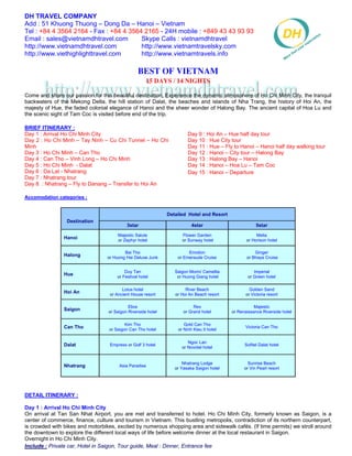 DH TRAVEL COMPANY
Add : 51 Khuong Thuong – Dong Da – Hanoi – Vietnam
Tel : +84 4 3564 2164 - Fax : +84 4 3564 2165 - 24H mobile : +849 43 43 93 93
Email : sales@vietnamdhtravel.com       Skype Calls : vietnamdhtravel
http://www.vietnamdhtravel.com          http://www.vietnamtravelsky.com
http://www.viethighlighttravel.com      http://www.vietnamtravels.info

                                                  Best Of Vietnam
                                                      15 Days / 14 Nights

Come and share our passion for this beautiful destination. Experience the dynamic atmosphere of Ho Chi Minh City, the tranquil
backwaters of the Mekong Delta, the hill station of Dalat, the beaches and islands of Nha Trang, the history of Hoi An, the
majesty of Hue, the faded colonial elegance of Hanoi and the sheer wonder of Halong Bay. The ancient capital of Hoa Lu and
the scenic sight of Tam Coc is visited before end of the trip.

BRIEF ITINERARY :
Day 1 : Arrival Ho Chi Minh City                                        Day 9 : Hoi An – Hue half day tour
Day 2 : Ho Chi Minh – Tay Ninh – Cu Chi Tunnel – Ho Chi                 Day 10 : Hue City tour
Minh                                                                    Day 11 : Hue – Fly to Hanoi – Hanoi half day walking tour
Day 3 : Ho Chi Minh – Can Tho                                           Day 12 : Hanoi – City tour – Halong Bay
Day 4 : Can Tho – Vinh Long – Ho Chi Minh                               Day 13 : Halong Bay – Hanoi
Day 5 : Ho Chi Minh - Dalat                                             Day 14 : Hanoi – Hoa Lu – Tam Coc
Day 6 : Da Lat - Nhatrang                                               Day 15 : Hanoi – Departure
Day 7 : Nhatrang tour
Day 8 : Nhatrang – Fly to Danang – Transfer to Hoi An

Accomodation categories :


                                                               Detailed Hotel and Resort
                 Destination
                                            3star                         4star                        5star
                                       Majestic Salute               Flower Garden                     Melia
                Hanoi                  or Zephyr hotel               or Sunway hotel              or Horison hotel

                                          Bai Tho                       Emotion                       Ginger
                Halong            or Huong Hai Deluxe Junk         or Emeraude Cruise             or Bhaya Cruise


                                           Duy Tan                Saigon Morin/ Camellia              Imperial
                Hue                    or Festival hotel           or Huong Giang hotel            or Green hotel

                                         Lotus hotel                   River Beach                  Golden Sand
                Hoi An             or Ancient House resort        or Hoi An Beach resort          or Victoria resort

                                             Elios                         Rex                        Majestic
                Saigon             or Saigon Riverside hotel          or Grand hotel       or Renaissance Riverside hotel

                                           Kim Tho                    Gold Can Tho
                Can Tho            or Saigon Can Tho hotel         or Ninh Kieu II hotel
                                                                                                 Victoria Can Tho


                                                                        Ngoc Lan
                Dalat              Empress or Golf 3 hotel
                                                                     or Novotel hotel
                                                                                                 Sofitel Dalat hotel



                                                                      Nhatrang Lodge               Sunrise Beach
                Nhatrang                Asia Paradise
                                                                  or Yasaka Saigon hotel         or Vin Pearl resort




DETAIL ITINERARY :

Day 1 : Arrival Ho Chi Minh City
On arrival at Tan San Nhat Airport, you are met and transferred to hotel. Ho Chi Minh City, formerly known as Saigon, is a
center of commerce, finance, culture and tourism in Vietnam. This bustling metropolis, contradiction of its northern counterpart,
is crowded with bikes and motorbikes, excited by numerous shopping area and sidewalk cafés. (If time permits) we stroll around
the downtown to explore the different local ways of life before welcome dinner at the local restaurant in Saigon.
Overnight in Ho Chi Minh City.
Include : Private car, Hotel in Saigon, Tour guide, Meal : Dinner, Entrance fee
 