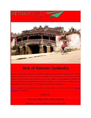Best of Vietnam Cambodia
Explore the stunning sceneries and majestic architectures of Indochina region with this Best of
Vietnam Cambodia Tour. This journey will enable you to experience a variety of attraction
choices, from the modern city of Hanoi to the ruins of Angkor, the old capital of Champa and
Khmer Empires; from the peaceful Hue and Hoi an Town to the busy Sai Gon. Indeeed, this 15-
day program will give you the true definition of Vietnam and Cambodia.
Jump on Vietnam and Cambodia tour with Vietnam Travel & Cruise to see the very best of
Vietnam and Cambodia.
Contact Us:
Thai Ha St, Dong Da Dist, Ha Noi, Viet Nam
Wesbsite: www.vietnamtravelandcruise.com
 