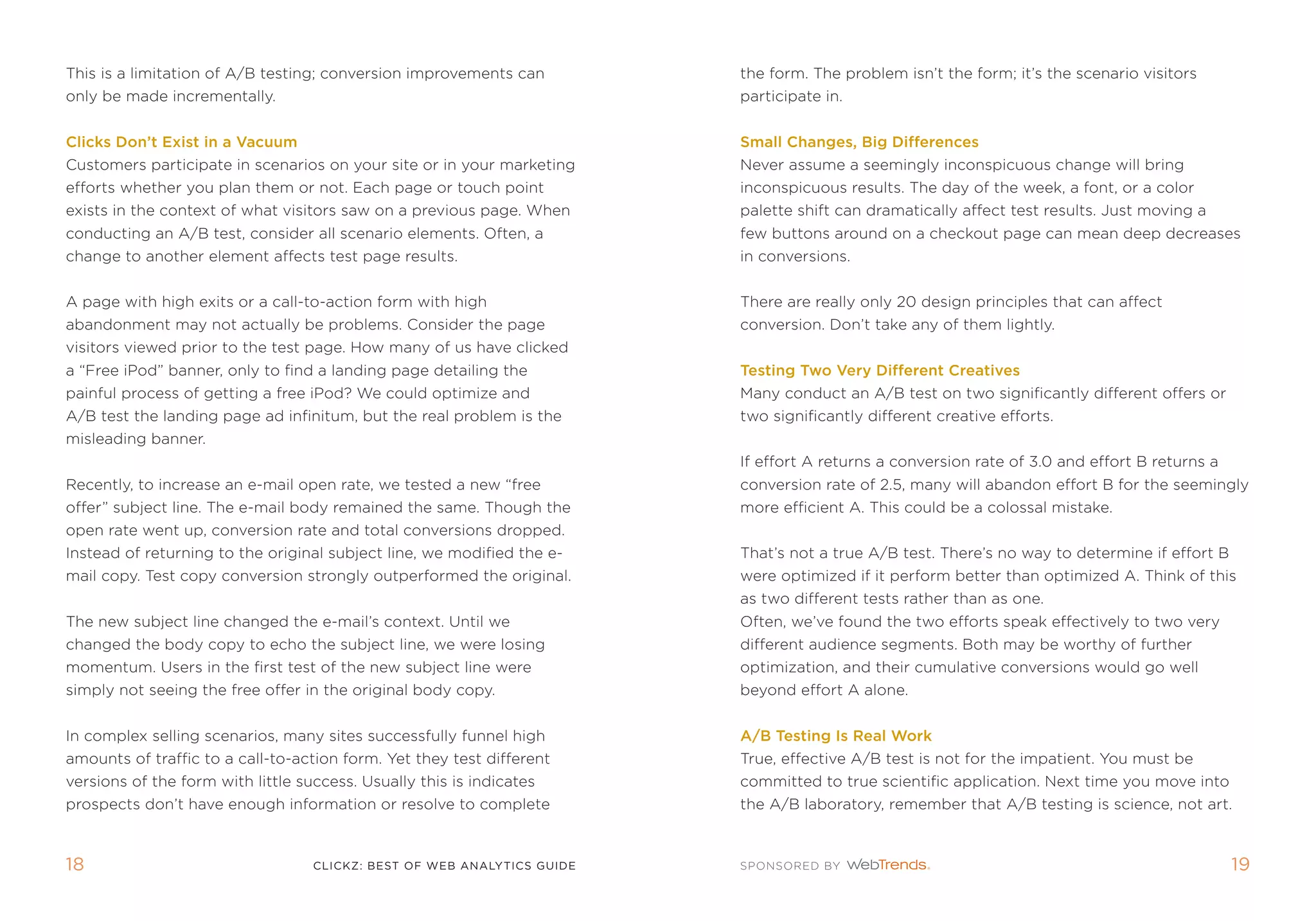 this is a limitation of a/B testing; conversion improvements can         the form. the problem isn’t the form; it’s the scenario visitors
only be made incrementally.                                              participate in.


Clicks Don’t Exist in a Vacuum                                           small Changes, Big Differences
Customers participate in scenarios on your site or in your marketing     never assume a seemingly inconspicuous change will bring
efforts whether you plan them or not. each page or touch point           inconspicuous results. the day of the week, a font, or a color
exists in the context of what visitors saw on a previous page. When      palette shift can dramatically affect test results. Just moving a
conducting an a/B test, consider all scenario elements. often, a         few buttons around on a checkout page can mean deep decreases
change to another element affects test page results.                     in conversions.


a page with high exits or a call-to-action form with high                there are really only 20 design principles that can affect
abandonment may not actually be problems. Consider the page              conversion. Don’t take any of them lightly.
visitors viewed prior to the test page. How many of us have clicked
a “free ipod” banner, only to find a landing page detailing the          Testing Two Very Different Creatives
painful process of getting a free ipod? We could optimize and            many conduct an a/B test on two significantly different offers or
a/B test the landing page ad infinitum, but the real problem is the      two significantly different creative efforts.
misleading banner.
                                                                         if effort a returns a conversion rate of 3.0 and effort B returns a
recently, to increase an e-mail open rate, we tested a new “free         conversion rate of 2.5, many will abandon effort B for the seemingly
offer” subject line. the e-mail body remained the same. though the       more efficient a. this could be a colossal mistake.
open rate went up, conversion rate and total conversions dropped.
instead of returning to the original subject line, we modified the e-    that’s not a true a/B test. there’s no way to determine if effort B
mail copy. test copy conversion strongly outperformed the original.      were optimized if it perform better than optimized a. think of this
                                                                         as two different tests rather than as one.
the new subject line changed the e-mail’s context. Until we              often, we’ve found the two efforts speak effectively to two very
changed the body copy to echo the subject line, we were losing           different audience segments. Both may be worthy of further
momentum. Users in the first test of the new subject line were           optimization, and their cumulative conversions would go well
simply not seeing the free offer in the original body copy.              beyond effort a alone.


in complex selling scenarios, many sites successfully funnel high        a/B Testing Is real Work
amounts of traffic to a call-to-action form. Yet they test different     true, effective a/B test is not for the impatient. You must be
versions of the form with little success. Usually this is indicates      committed to true scientific application. next time you move into
prospects don’t have enough information or resolve to complete           the a/B laboratory, remember that a/B testing is science, not art.



1                                 clickZ: besT OF Web AnAlyTics guiDe                                                                         1
 