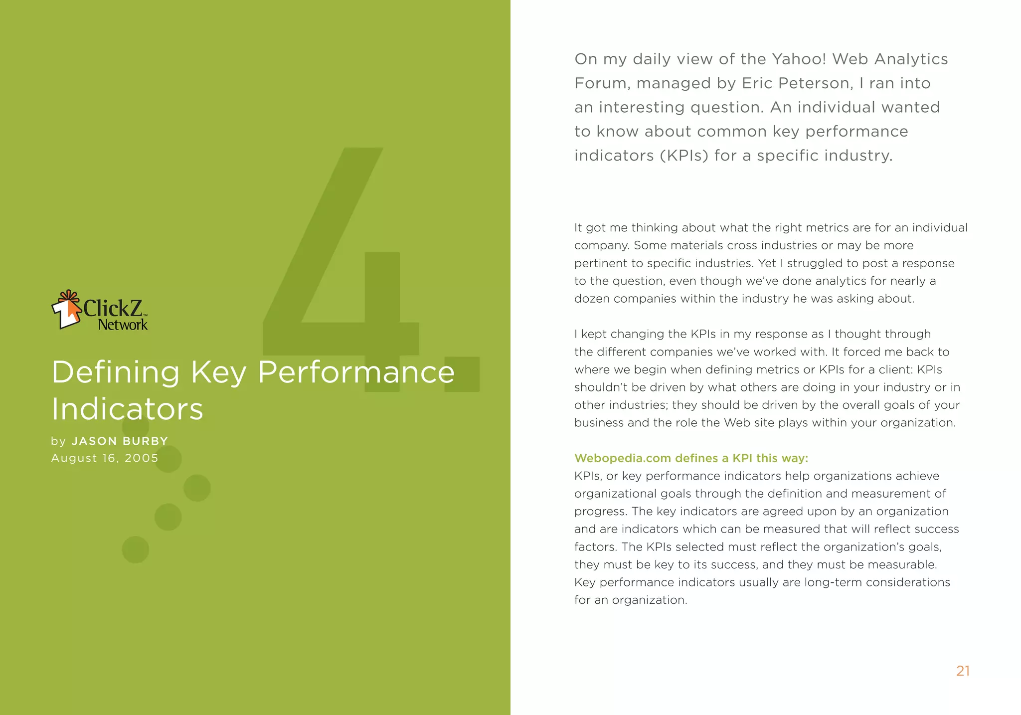 On my daily view of the yahoo! Web Analytics




                  4.
                           Forum, managed by eric Peterson, i ran into
                           an interesting question. An individual wanted
                           to know about common key performance
                           indicators (kPis) for a specific industry.



                           it got me thinking about what the right metrics are for an individual
                           company. some materials cross industries or may be more
                           pertinent to specific industries. Yet i struggled to post a response
                           to the question, even though we’ve done analytics for nearly a
                           dozen companies within the industry he was asking about.


                           i kept changing the kpis in my response as i thought through
                           the different companies we’ve worked with. it forced me back to

Defining key Performance   where we begin when defining metrics or kpis for a client: kpis
                           shouldn’t be driven by what others are doing in your industry or in

indicators                 other industries; they should be driven by the overall goals of your
                           business and the role the Web site plays within your organization.
by Jason BurBy
August 16, 2005            Webopedia.com defines a KPI this way:
                           kpis, or key performance indicators help organizations achieve
                           organizational goals through the definition and measurement of
                           progress. the key indicators are agreed upon by an organization
                           and are indicators which can be measured that will reflect success
                           factors. the kpis selected must reflect the organization’s goals,
                           they must be key to its success, and they must be measurable.
                           key performance indicators usually are long-term considerations
                           for an organization.




                                                                                                  21
 