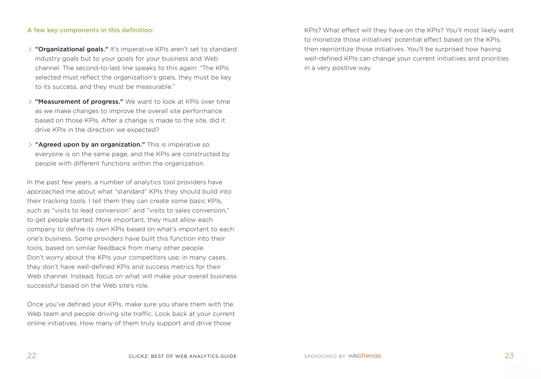 a few key components in this definition:                                kpis? What effect will they have on the kpis? You’ll most likely want
                                                                        to monetize those initiatives’ potential effect based on the kpis,
  organizational goals. it’s imperative kpis aren’t set to standard   then reprioritize those initiatives. You’ll be surprised how having
  industry goals but to your goals for your business and Web            well-defined kpis can change your current initiatives and priorities
  channel. the second-to-last line speaks to this again: “the kpis      in a very positive way.
  selected must reflect the organization’s goals, they must be key
  to its success, and they must be measurable.”

  Measurement of progress. We want to look at kpis over time
  as we make changes to improve the overall site performance
  based on those kpis. after a change is made to the site, did it
  drive kpis in the direction we expected?

  agreed upon by an organization. this is imperative so
  everyone is on the same page, and the kpis are constructed by
  people with different functions within the organization.


in the past few years, a number of analytics tool providers have
approached me about what “standard” kpis they should build into
their tracking tools. i tell them they can create some basic kpis,
such as “visits to lead conversion” and “visits to sales conversion,”
to get people started. more important, they must allow each
company to define its own kpis based on what’s important to each
one’s business. some providers have built this function into their
tools, based on similar feedback from many other people.
Don’t worry about the kpis your competitors use; in many cases,
they don’t have well-defined kpis and success metrics for their
Web channel. instead, focus on what will make your overall business
successful based on the Web site’s role.


once you’ve defined your kpis, make sure you share them with the
Web team and people driving site traffic. Look back at your current
online initiatives. How many of them truly support and drive those




22                                clickZ: besT OF Web AnAlyTics guiDe                                                                         23
 