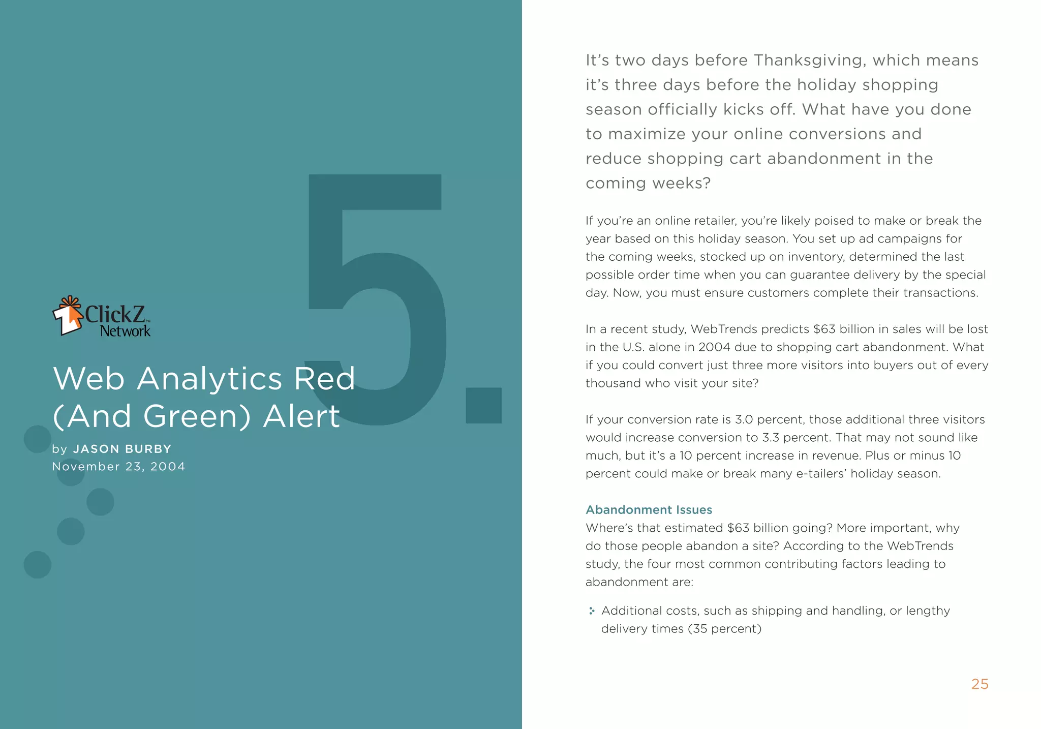 it’s two days before Thanksgiving, which means
                                                             it’s three days before the holiday shopping




                              5.
                                                             season officially kicks off. What have you done
                                                             to maximize your online conversions and
                                                             reduce shopping cart abandonment in the
                                                             coming weeks?

                                                             if you’re an online retailer, you’re likely poised to make or break the
                                                             year based on this holiday season. You set up ad campaigns for
                                                             the coming weeks, stocked up on inventory, determined the last
                                                             possible order time when you can guarantee delivery by the special
                                                             day. now, you must ensure customers complete their transactions.


                                                             in a recent study, Webtrends predicts $63 billion in sales will be lost
                                                             in the U.s. alone in 2004 due to shopping cart abandonment. What
                                                             if you could convert just three more visitors into buyers out of every
Web Analytics red                                            thousand who visit your site?


(And green) Alert                                            if your conversion rate is 3.0 percent, those additional three visitors
                                                             would increase conversion to 3.3 percent. that may not sound like
by Jason Bur By
                                                             much, but it’s a 10 percent increase in revenue. plus or minus 10
november 23, 2004
                                                             percent could make or break many e-tailers’ holiday season.


                                                             abandonment Issues
                                                             Where’s that estimated $63 billion going? more important, why
                                                             do those people abandon a site? according to the Webtrends
                                                             study, the four most common contributing factors leading to
                                                             abandonment are:

                                                               additional costs, such as shipping and handling, or lengthy
                                                               delivery times (35 percent)



24                  5. Web AnAlyTics reD (AnD green) AlerT                                                                        25
 