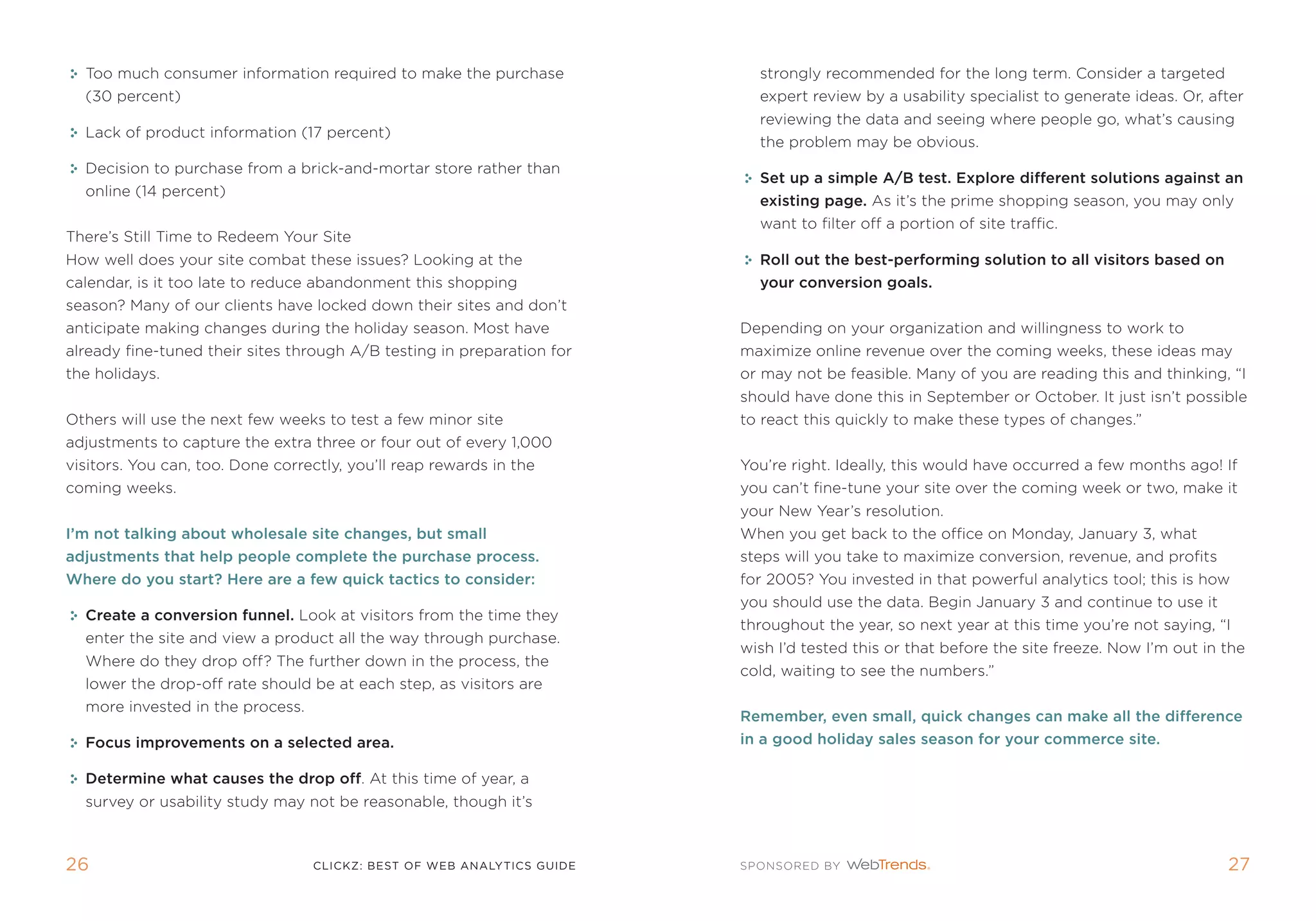 too much consumer information required to make the purchase             strongly recommended for the long term. Consider a targeted
  (30 percent)                                                            expert review by a usability specialist to generate ideas. or, after
                                                                          reviewing the data and seeing where people go, what’s causing
  Lack of product information (17 percent)
                                                                          the problem may be obvious.
  Decision to purchase from a brick-and-mortar store rather than
                                                                          set up a simple a/B test. Explore different solutions against an
  online (14 percent)
                                                                          existing page. as it’s the prime shopping season, you may only
                                                                          want to filter off a portion of site traffic.
there’s still time to redeem Your site
How well does your site combat these issues? Looking at the               roll out the best-performing solution to all visitors based on
calendar, is it too late to reduce abandonment this shopping              your conversion goals.
season? many of our clients have locked down their sites and don’t
anticipate making changes during the holiday season. most have          Depending on your organization and willingness to work to
already fine-tuned their sites through a/B testing in preparation for   maximize online revenue over the coming weeks, these ideas may
the holidays.                                                           or may not be feasible. many of you are reading this and thinking, “i
                                                                        should have done this in september or october. it just isn’t possible
others will use the next few weeks to test a few minor site             to react this quickly to make these types of changes.”
adjustments to capture the extra three or four out of every 1,000
visitors. You can, too. Done correctly, you’ll reap rewards in the      You’re right. ideally, this would have occurred a few months ago! if
coming weeks.                                                           you can’t fine-tune your site over the coming week or two, make it
                                                                        your new Year’s resolution.
I’m not talking about wholesale site changes, but small                 When you get back to the office on monday, January 3, what
adjustments that help people complete the purchase process.             steps will you take to maximize conversion, revenue, and profits
Where do you start? Here are a few quick tactics to consider:           for 2005? You invested in that powerful analytics tool; this is how
                                                                        you should use the data. Begin January 3 and continue to use it
  Create a conversion funnel. Look at visitors from the time they
                                                                        throughout the year, so next year at this time you’re not saying, “i
  enter the site and view a product all the way through purchase.
                                                                        wish i’d tested this or that before the site freeze. now i’m out in the
  Where do they drop off? the further down in the process, the
                                                                        cold, waiting to see the numbers.”
  lower the drop-off rate should be at each step, as visitors are
  more invested in the process.
                                                                        remember, even small, quick changes can make all the difference
  Focus improvements on a selected area.                                in a good holiday sales season for your commerce site.

  Determine what causes the drop off. at this time of year, a
  survey or usability study may not be reasonable, though it’s



26                                clickZ: besT OF Web AnAlyTics guiDe                                                                       2
 