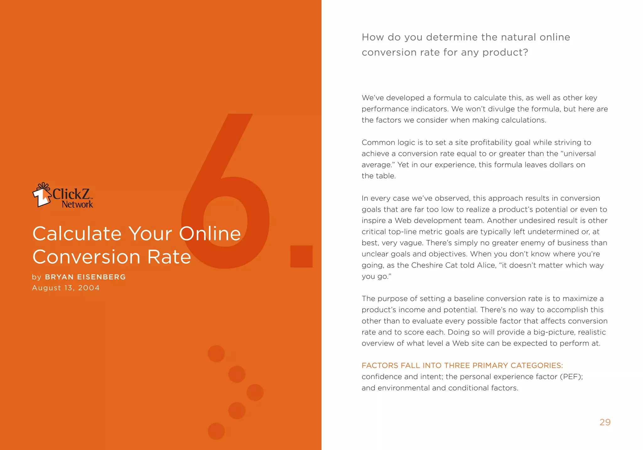 how do you determine the natural online
                                                              conversion rate for any product?




                             6.
                                                              We’ve developed a formula to calculate this, as well as other key
                                                              performance indicators. We won’t divulge the formula, but here are
                                                              the factors we consider when making calculations.


                                                              Common logic is to set a site profitability goal while striving to
                                                              achieve a conversion rate equal to or greater than the “universal
                                                              average.” Yet in our experience, this formula leaves dollars on
                                                              the table.


                                                              in every case we’ve observed, this approach results in conversion
                                                              goals that are far too low to realize a product’s potential or even to
                                                              inspire a Web development team. another undesired result is other

calculate your Online                                         critical top-line metric goals are typically left undetermined or, at
                                                              best, very vague. there’s simply no greater enemy of business than

conversion rate                                               unclear goals and objectives. When you don’t know where you’re
                                                              going, as the Cheshire Cat told alice, “it doesn’t matter which way
by Bryan EI sEnBE r g                                         you go.”
August 13, 2004
                                                              the purpose of setting a baseline conversion rate is to maximize a
                                                              product’s income and potential. there’s no way to accomplish this
                                                              other than to evaluate every possible factor that affects conversion
                                                              rate and to score each. Doing so will provide a big-picture, realistic
                                                              overview of what level a Web site can be expected to perform at.


                                                              FAcTOrs FAll inTO Three PrimAry cATegOries:
                                                              confidence and intent; the personal experience factor (pef);
                                                              and environmental and conditional factors.



2                      clickZ: besT OF Web AnAlyTics guiDe                                                                        2
 