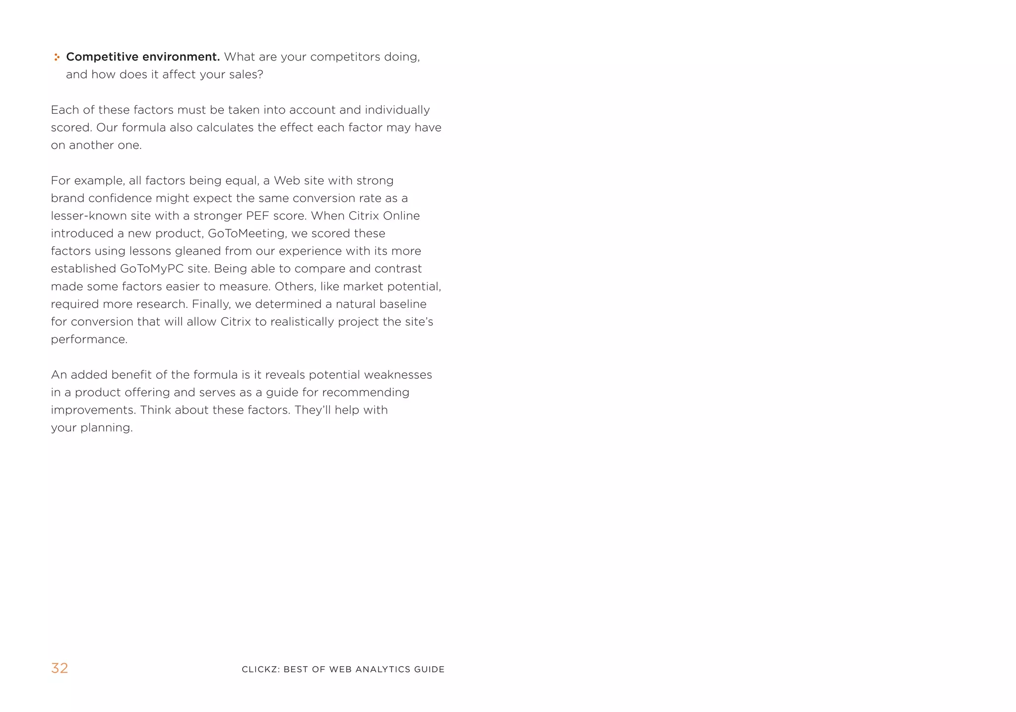 Competitive environment. What are your competitors doing,
  and how does it affect your sales?


each of these factors must be taken into account and individually
scored. our formula also calculates the effect each factor may have
on another one.


for example, all factors being equal, a Web site with strong
brand confidence might expect the same conversion rate as a
lesser-known site with a stronger pef score. When Citrix online
introduced a new product, gotomeeting, we scored these
factors using lessons gleaned from our experience with its more
established gotomypC site. Being able to compare and contrast
made some factors easier to measure. others, like market potential,
required more research. finally, we determined a natural baseline
for conversion that will allow Citrix to realistically project the site’s
performance.


an added benefit of the formula is it reveals potential weaknesses
in a product offering and serves as a guide for recommending
improvements. think about these factors. they’ll help with
your planning.




32                                  clickZ: besT OF Web AnAlyTics guiDe
 