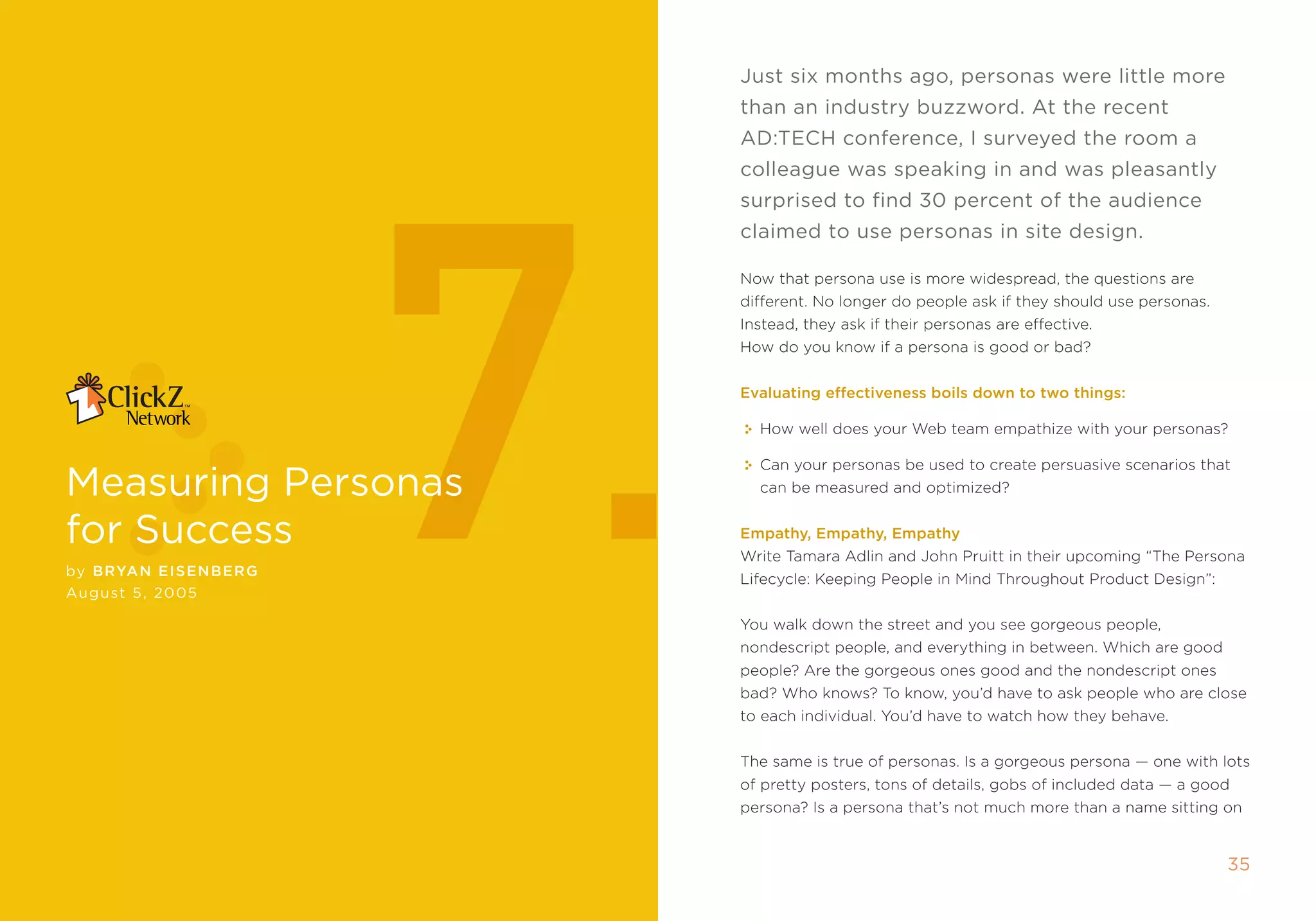 Just six months ago, personas were little more
                             than an industry buzzword. At the recent




                        7.
                             AD:Tech conference, i surveyed the room a
                             colleague was speaking in and was pleasantly
                             surprised to find 30 percent of the audience
                             claimed to use personas in site design.

                             now that persona use is more widespread, the questions are
                             different. no longer do people ask if they should use personas.
                             instead, they ask if their personas are effective.
                             How do you know if a persona is good or bad?


                             Evaluating effectiveness boils down to two things:

                               How well does your Web team empathize with your personas?

                               Can your personas be used to create persuasive scenarios that
measuring Personas             can be measured and optimized?


for success                  Empathy, Empathy, Empathy
                             Write tamara adlin and John pruitt in their upcoming “the persona
by Bryan EIsE nBE r g
                             Lifecycle: keeping people in mind throughout product Design”:
August 5, 2005

                             You walk down the street and you see gorgeous people,
                             nondescript people, and everything in between. Which are good
                             people? are the gorgeous ones good and the nondescript ones
                             bad? Who knows? to know, you’d have to ask people who are close
                             to each individual. You’d have to watch how they behave.


                             the same is true of personas. is a gorgeous persona — one with lots
                             of pretty posters, tons of details, gobs of included data — a good
                             persona? is a persona that’s not much more than a name sitting on


                                                                                               35
 