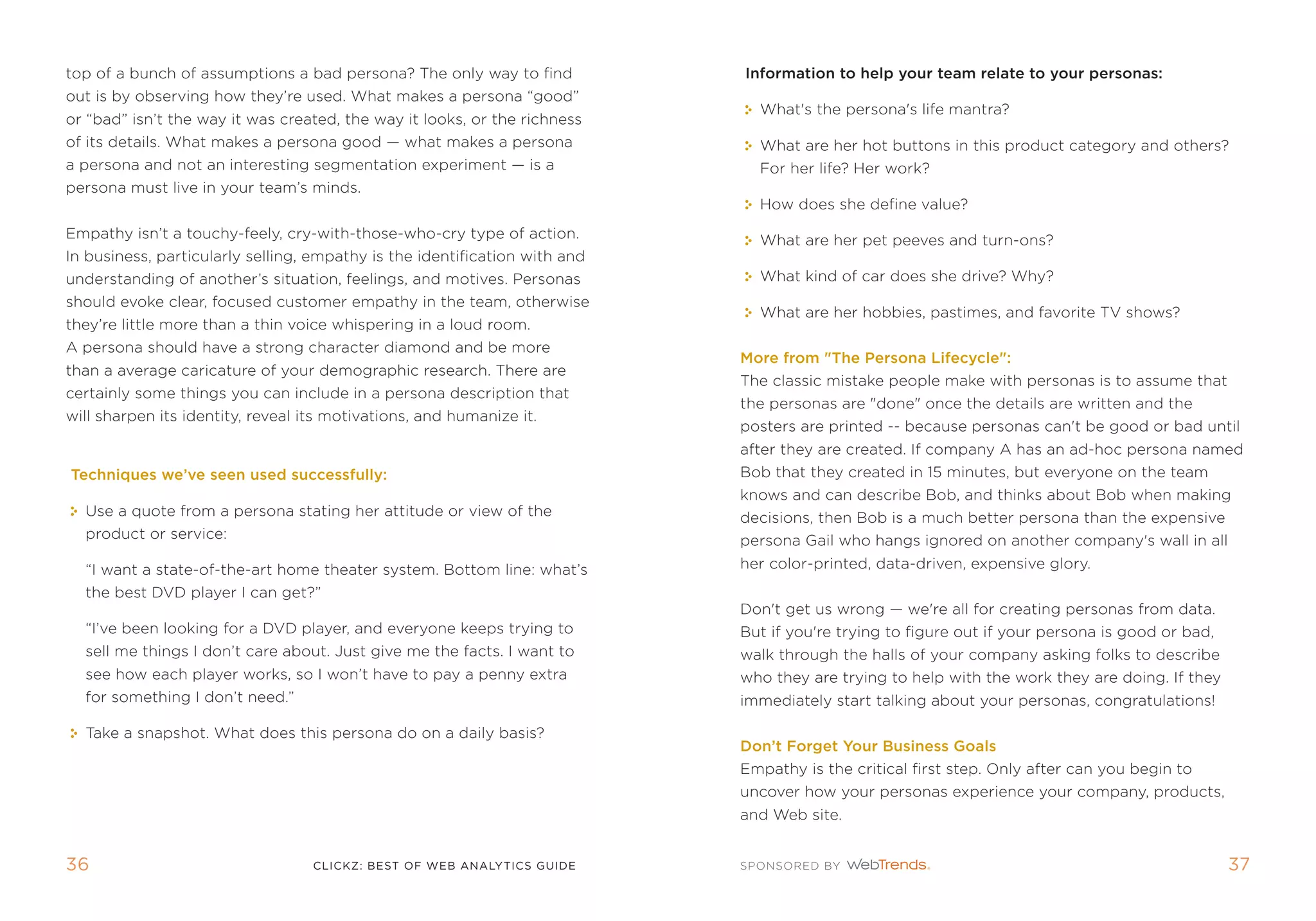 top of a bunch of assumptions a bad persona? the only way to find           Information to help your team relate to your personas:
out is by observing how they’re used. What makes a persona “good”
                                                                              What's the persona's life mantra?
or “bad” isn’t the way it was created, the way it looks, or the richness
of its details. What makes a persona good — what makes a persona              What are her hot buttons in this product category and others?
a persona and not an interesting segmentation experiment — is a               for her life? Her work?
persona must live in your team’s minds.
                                                                              How does she define value?
empathy isn’t a touchy-feely, cry-with-those-who-cry type of action.          What are her pet peeves and turn-ons?
in business, particularly selling, empathy is the identification with and
understanding of another’s situation, feelings, and motives. personas         What kind of car does she drive? Why?
should evoke clear, focused customer empathy in the team, otherwise
                                                                              What are her hobbies, pastimes, and favorite tV shows?
they’re little more than a thin voice whispering in a loud room.
a persona should have a strong character diamond and be more
                                                                            More from The Persona Lifecycle:
than a average caricature of your demographic research. there are
                                                                            the classic mistake people make with personas is to assume that
certainly some things you can include in a persona description that
                                                                            the personas are done once the details are written and the
will sharpen its identity, reveal its motivations, and humanize it.
                                                                            posters are printed -- because personas can't be good or bad until
                                                                            after they are created. if company a has an ad-hoc persona named
Techniques we’ve seen used successfully:                                    Bob that they created in 15 minutes, but everyone on the team
                                                                            knows and can describe Bob, and thinks about Bob when making
  Use a quote from a persona stating her attitude or view of the            decisions, then Bob is a much better persona than the expensive
  product or service:                                                       persona gail who hangs ignored on another company's wall in all
  “i want a state-of-the-art home theater system. Bottom line: what’s       her color-printed, data-driven, expensive glory.
  the best DVD player i can get?”
                                                                            Don't get us wrong — we're all for creating personas from data.
  “i’ve been looking for a DVD player, and everyone keeps trying to         But if you're trying to figure out if your persona is good or bad,
  sell me things i don’t care about. Just give me the facts. i want to      walk through the halls of your company asking folks to describe
  see how each player works, so i won’t have to pay a penny extra           who they are trying to help with the work they are doing. if they
  for something i don’t need.”                                              immediately start talking about your personas, congratulations!

  take a snapshot. What does this persona do on a daily basis?
                                                                            Don’t Forget your Business goals
                                                                            empathy is the critical first step. only after can you begin to
                                                                            uncover how your personas experience your company, products,
                                                                            and Web site.


36                                 clickZ: besT OF Web AnAlyTics guiDe                                                                           3
 