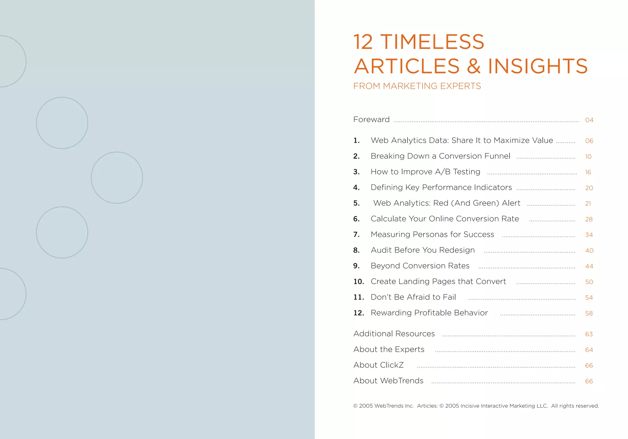 12 Timeless
ArTicles & insighTs
from marketing experts


foreward .......................................................................................................          04


1.      Web analytics Data: share it to maximize Value ...........                                                        06

2.      Breaking Down a Conversion funnel .................................                                               10

3.      How to improve a/B testing ..................................................                                     16

4.      Defining key performance indicators .................................                                             20

5.	      Web analytics: red (and green) alert ...........................                                                 21

6.      Calculate Your online Conversion rate                                               ..........................    28

7.      measuring personas for success .........................................                                          34

8.      audit Before You redesign                                   ...................................................   40

9.      Beyond Conversion rates                                 ......................................................    44

10. Create Landing pages that Convert                                                .................................    50

11. Don’t Be afraid to fail                                ............................................................   54

12. rewarding profitable Behavior                                           ..........................................    58


additional resources ..........................................................................                           63

about the experts                       ..............................................................................    64

about ClickZ                   ........................................................................................   66

about Webtrends ................................................................................                          66



© 2005 Webtrends inc. articles: © 2005 incisive interactive marketing LLC. all rights reserved.
 