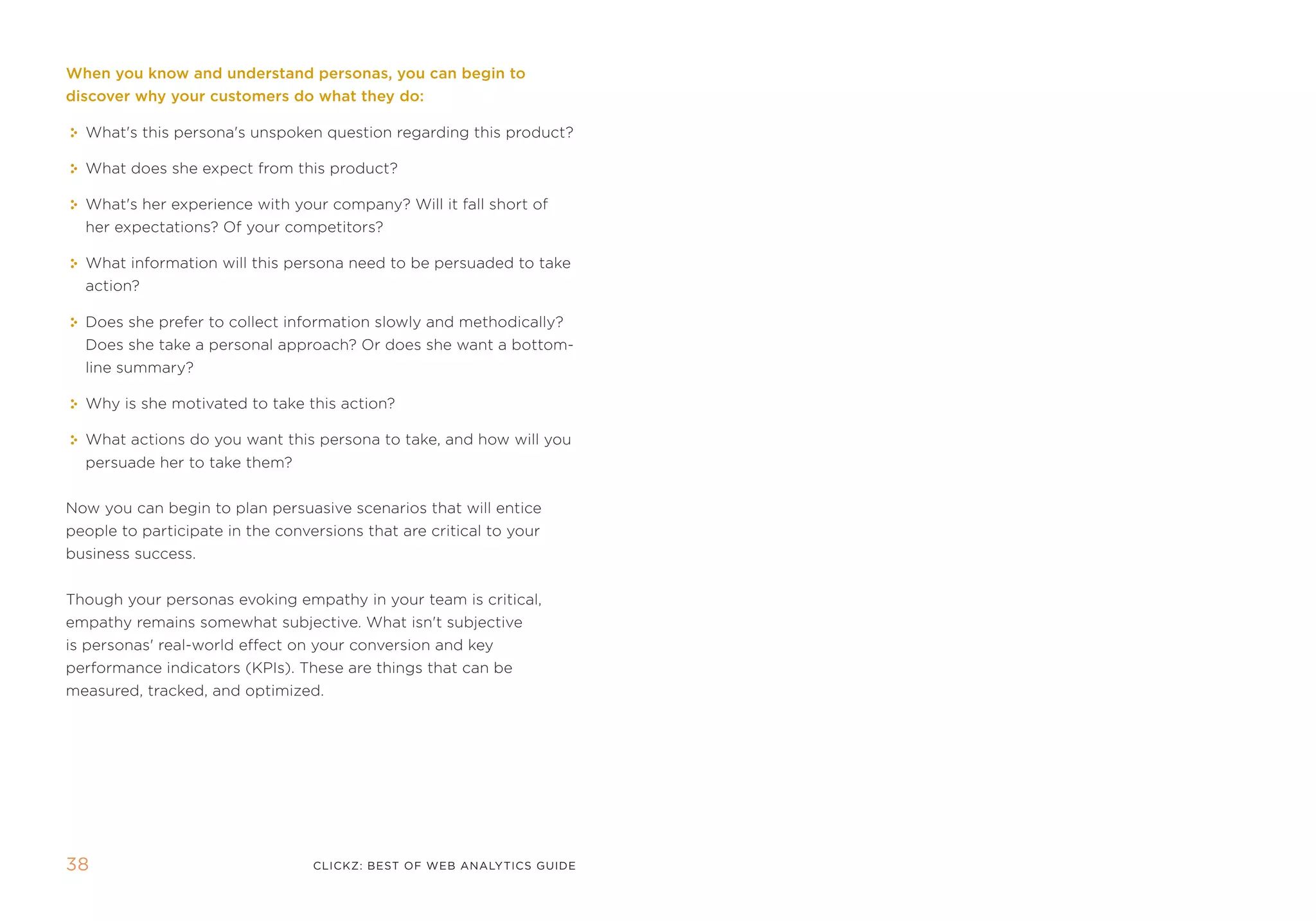 When you know and understand personas, you can begin to
discover why your customers do what they do:

  What's this persona's unspoken question regarding this product?

  What does she expect from this product?

  What's her experience with your company? Will it fall short of
  her expectations? of your competitors?

  What information will this persona need to be persuaded to take
  action?

  Does she prefer to collect information slowly and methodically?
  Does she take a personal approach? or does she want a bottom-
  line summary?

  Why is she motivated to take this action?

  What actions do you want this persona to take, and how will you
  persuade her to take them?


now you can begin to plan persuasive scenarios that will entice
people to participate in the conversions that are critical to your
business success.


though your personas evoking empathy in your team is critical,
empathy remains somewhat subjective. What isn't subjective
is personas' real-world effect on your conversion and key
performance indicators (kpis). these are things that can be
measured, tracked, and optimized.




3                                clickZ: besT OF Web AnAlyTics guiDe
 