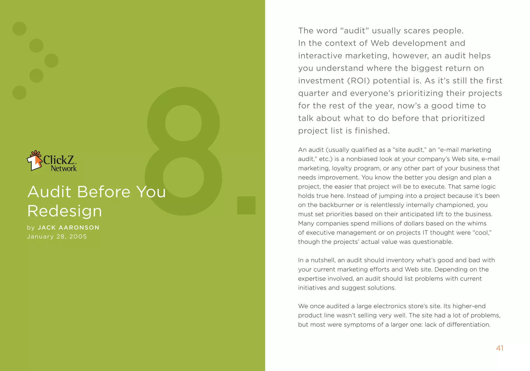 The word “audit” usually scares people.
                                                in the context of Web development and




                    8.
                                                interactive marketing, however, an audit helps
                                                you understand where the biggest return on
                                                investment (rOi) potential is. As it’s still the first
                                                quarter and everyone’s prioritizing their projects
                                                for the rest of the year, now’s a good time to
                                                talk about what to do before that prioritized
                                                project list is finished.

                                                an audit (usually qualified as a “site audit,” an “e-mail marketing
                                                audit,” etc.) is a nonbiased look at your company’s Web site, e-mail
                                                marketing, loyalty program, or any other part of your business that
                                                needs improvement. You know the better you design and plan a

Audit before you
                                                project, the easier that project will be to execute. that same logic
                                                holds true here. instead of jumping into a project because it’s been
                                                on the backburner or is relentlessly internally championed, you
redesign                                        must set priorities based on their anticipated lift to the business.
                                                many companies spend millions of dollars based on the whims
by JaCK aaronson
                                                of executive management or on projects it thought were “cool,”
January 2 , 2005
                                                though the projects’ actual value was questionable.


                                                in a nutshell, an audit should inventory what’s good and bad with
                                                your current marketing efforts and Web site. Depending on the
                                                expertise involved, an audit should list problems with current
                                                initiatives and suggest solutions.


                                                We once audited a large electronics store’s site. its higher-end
                                                product line wasn’t selling very well. the site had a lot of problems,
                                                but most were symptoms of a larger one: lack of differentiation.


40                  AuDiT beFOre yOu reDesign                                                                          41
 