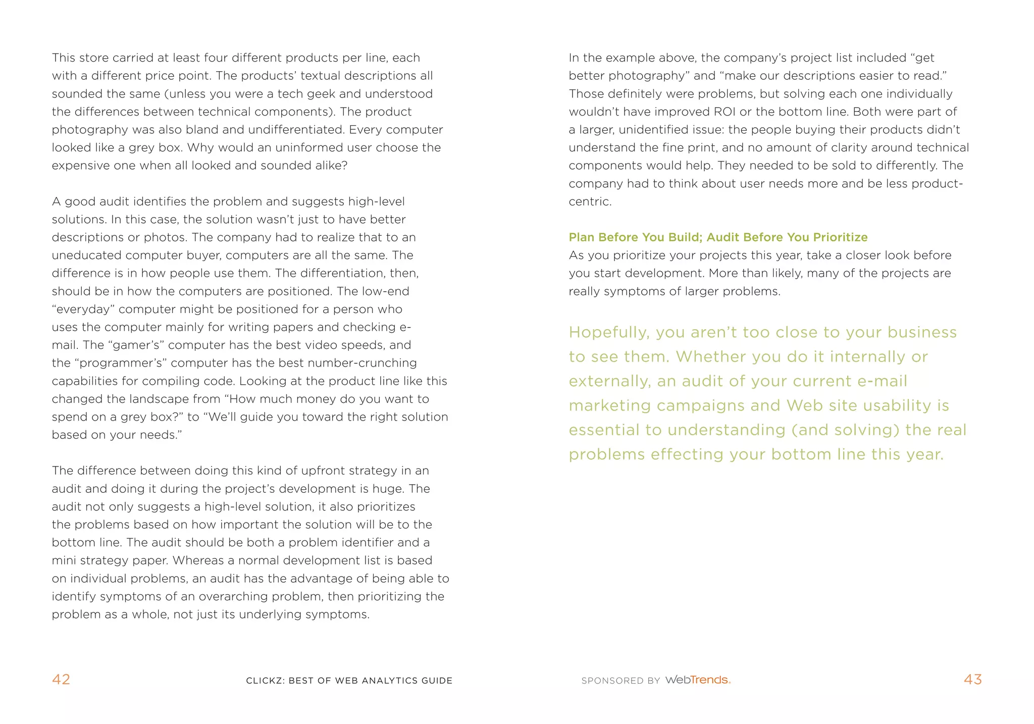 this store carried at least four different products per line, each       in the example above, the company’s project list included “get
with a different price point. the products’ textual descriptions all     better photography” and “make our descriptions easier to read.”
sounded the same (unless you were a tech geek and understood             those definitely were problems, but solving each one individually
the differences between technical components). the product               wouldn’t have improved roi or the bottom line. Both were part of
photography was also bland and undifferentiated. every computer          a larger, unidentified issue: the people buying their products didn’t
looked like a grey box. Why would an uninformed user choose the          understand the fine print, and no amount of clarity around technical
expensive one when all looked and sounded alike?                         components would help. they needed to be sold to differently. the
                                                                         company had to think about user needs more and be less product-
a good audit identifies the problem and suggests high-level              centric.
solutions. in this case, the solution wasn’t just to have better
descriptions or photos. the company had to realize that to an            Plan Before you Build; audit Before you Prioritize
uneducated computer buyer, computers are all the same. the               as you prioritize your projects this year, take a closer look before
difference is in how people use them. the differentiation, then,         you start development. more than likely, many of the projects are
should be in how the computers are positioned. the low-end               really symptoms of larger problems.
“everyday” computer might be positioned for a person who
uses the computer mainly for writing papers and checking e-
                                                                         hopefully, you aren’t too close to your business
mail. the “gamer’s” computer has the best video speeds, and
the “programmer’s” computer has the best number-crunching                to see them. Whether you do it internally or
capabilities for compiling code. Looking at the product line like this   externally, an audit of your current e-mail
changed the landscape from “How much money do you want to
                                                                         marketing campaigns and Web site usability is
spend on a grey box?” to “We’ll guide you toward the right solution
based on your needs.”                                                    essential to understanding (and solving) the real
                                                                         problems effecting your bottom line this year.
the difference between doing this kind of upfront strategy in an
audit and doing it during the project’s development is huge. the
audit not only suggests a high-level solution, it also prioritizes
the problems based on how important the solution will be to the
bottom line. the audit should be both a problem identifier and a
mini strategy paper. Whereas a normal development list is based
on individual problems, an audit has the advantage of being able to
identify symptoms of an overarching problem, then prioritizing the
problem as a whole, not just its underlying symptoms.




42                                 clickZ: besT OF Web AnAlyTics guiDe                                                                           43
 