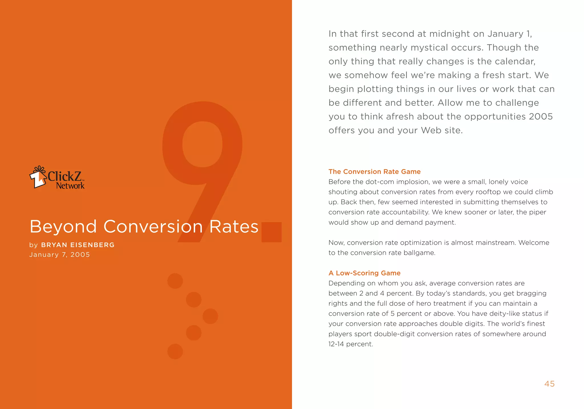 in that first second at midnight on January 1,
                                                               something nearly mystical occurs. Though the
                                                               only thing that really changes is the calendar,




                             9.
                                                               we somehow feel we’re making a fresh start. We
                                                               begin plotting things in our lives or work that can
                                                               be different and better. Allow me to challenge
                                                               you to think afresh about the opportunities 2005
                                                               offers you and your Web site.



                                                               The Conversion rate game
                                                               Before the dot-com implosion, we were a small, lonely voice
                                                               shouting about conversion rates from every rooftop we could climb
                                                               up. Back then, few seemed interested in submitting themselves to
                                                               conversion rate accountability. We knew sooner or later, the piper

beyond conversion rates                                        would show up and demand payment.


by B ryan EIsE nBE r g                                         now, conversion rate optimization is almost mainstream. Welcome
January , 2005                                                to the conversion rate ballgame.


                                                               a Low-scoring game
                                                               Depending on whom you ask, average conversion rates are
                                                               between 2 and 4 percent. By today’s standards, you get bragging
                                                               rights and the full dose of hero treatment if you can maintain a
                                                               conversion rate of 5 percent or above. You have deity-like status if
                                                               your conversion rate approaches double digits. the world’s finest
                                                               players sport double-digit conversion rates of somewhere around
                                                               12-14 percent.




44                       clickZ: besT OF Web AnAlyTics guiDe                                                                      45
 