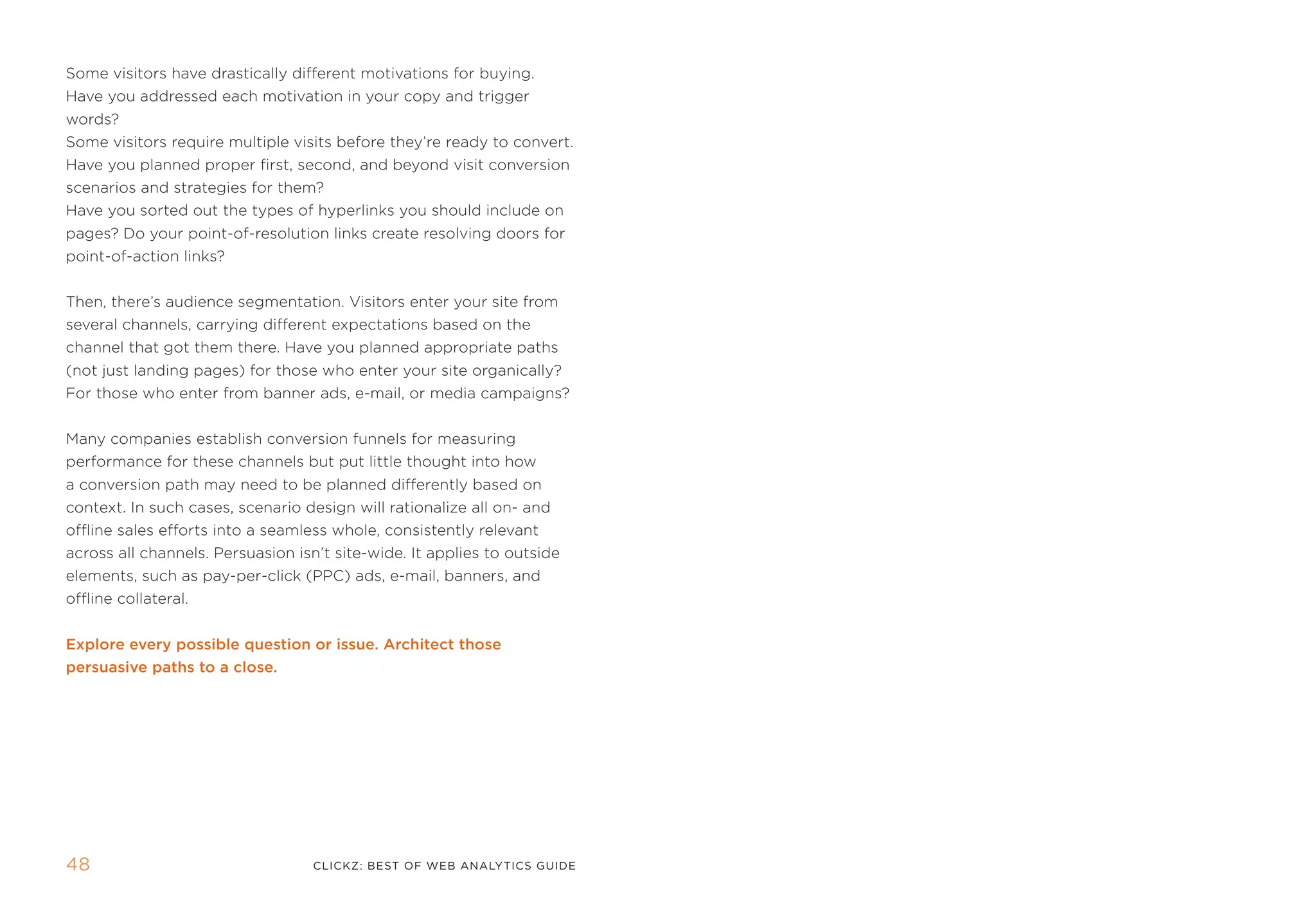 some visitors have drastically different motivations for buying.
Have you addressed each motivation in your copy and trigger
words?
some visitors require multiple visits before they’re ready to convert.
Have you planned proper first, second, and beyond visit conversion
scenarios and strategies for them?
Have you sorted out the types of hyperlinks you should include on
pages? Do your point-of-resolution links create resolving doors for
point-of-action links?


then, there’s audience segmentation. Visitors enter your site from
several channels, carrying different expectations based on the
channel that got them there. Have you planned appropriate paths
(not just landing pages) for those who enter your site organically?
for those who enter from banner ads, e-mail, or media campaigns?


many companies establish conversion funnels for measuring
performance for these channels but put little thought into how
a conversion path may need to be planned differently based on
context. in such cases, scenario design will rationalize all on- and
offline sales efforts into a seamless whole, consistently relevant
across all channels. persuasion isn’t site-wide. it applies to outside
elements, such as pay-per-click (ppC) ads, e-mail, banners, and
offline collateral.


Explore every possible question or issue. architect those
persuasive paths to a close.




4                                 clickZ: besT OF Web AnAlyTics guiDe
 