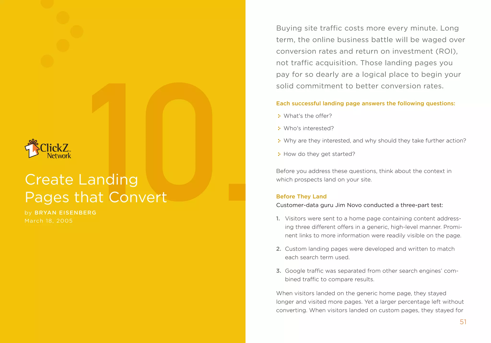 buying site traffic costs more every minute. long
                         term, the online business battle will be waged over




                10.
                         conversion rates and return on investment (rOi),
                         not traffic acquisition. Those landing pages you
                         pay for so dearly are a logical place to begin your
                         solid commitment to better conversion rates.

                         Each successful landing page answers the following questions:

                           What's the offer?

                           Who's interested?

                           Why are they interested, and why should they take further action?

                           How do they get started?


                         Before you address these questions, think about the context in

create landing           which prospects land on your site.


Pages that convert       Before They Land
                         customer-data guru Jim novo conducted a three-part test:
by B ryan EIsE nBE r g
march 1, 2005           1. Visitors were sent to a home page containing content address-
                            ing three different offers in a generic, high-level manner. promi-
                            nent links to more information were readily visible on the page.

                         2. Custom landing pages were developed and written to match
                            each search term used.

                         3. google traffic was separated from other search engines’ com-
                            bined traffic to compare results.

                         When visitors landed on the generic home page, they stayed
                         longer and visited more pages. Yet a larger percentage left without
                         converting. When visitors landed on custom pages, they stayed for

                                                                                             51
 