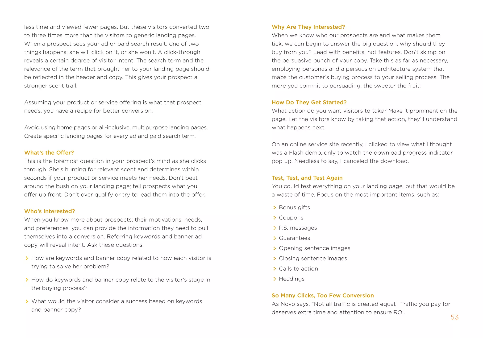 less time and viewed fewer pages. But these visitors converted two       Why are They Interested?
to three times more than the visitors to generic landing pages.          When we know who our prospects are and what makes them
When a prospect sees your ad or paid search result, one of two           tick, we can begin to answer the big question: why should they
things happens: she will click on it, or she won’t. a click-through      buy from you? Lead with benefits, not features. Don’t skimp on
reveals a certain degree of visitor intent. the search term and the      the persuasive punch of your copy. take this as far as necessary,
relevance of the term that brought her to your landing page should       employing personas and a persuasion architecture system that
be reflected in the header and copy. this gives your prospect a          maps the customer’s buying process to your selling process. the
stronger scent trail.                                                    more you commit to persuading, the sweeter the fruit.


assuming your product or service offering is what that prospect          How Do They get started?
needs, you have a recipe for better conversion.                          What action do you want visitors to take? make it prominent on the
                                                                         page. Let the visitors know by taking that action, they’ll understand
avoid using home pages or all-inclusive, multipurpose landing pages.     what happens next.
Create specific landing pages for every ad and paid search term.
                                                                         on an online service site recently, i clicked to view what i thought
What’s the offer?                                                        was a flash demo, only to watch the download progress indicator
this is the foremost question in your prospect’s mind as she clicks      pop up. needless to say, i canceled the download.
through. she’s hunting for relevant scent and determines within
seconds if your product or service meets her needs. Don’t beat           Test, Test, and Test again
around the bush on your landing page; tell prospects what you            You could test everything on your landing page, but that would be
offer up front. Don’t over qualify or try to lead them into the offer.   a waste of time. focus on the most important items, such as:

                                                                           Bonus gifts
Who’s Interested?
When you know more about prospects; their motivations, needs,              Coupons
and preferences, you can provide the information they need to pull         p.s. messages
themselves into a conversion. referring keywords and banner ad             guarantees
copy will reveal intent. ask these questions:
                                                                           opening sentence images
  How are keywords and banner copy related to how each visitor is          Closing sentence images
  trying to solve her problem?                                             Calls to action

  How do keywords and banner copy relate to the visitor's stage in         Headings
  the buying process?
                                                                         so Many Clicks, Too Few Conversion
  What would the visitor consider a success based on keywords            as novo says, “not all traffic is created equal.” traffic you pay for
  and banner copy?                                                       deserves extra time and attention to ensure roi.
                                                                                                                                                 53
 