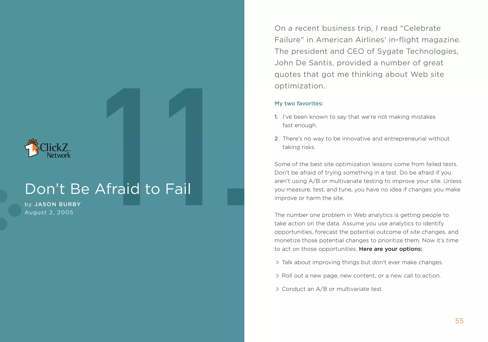 On a recent business trip, i read “celebrate
                          Failure” in American Airlines’ in-flight magazine.
                          The president and ceO of sygate Technologies,




                 11.
                          John De santis, provided a number of great
                          quotes that got me thinking about Web site
                          optimization.

                          My two favorites:

                          1. i’ve been known to say that we’re not making mistakes
                             fast enough.

                          2. there’s no way to be innovative and entrepreneurial without
                             taking risks.


                          some of the best site optimization lessons come from failed tests.
                          Don’t be afraid of trying something in a test. Do be afraid if you
                          aren’t using a/B or multivariate testing to improve your site. Unless
Don’t be Afraid to Fail   you measure, test, and tune, you have no idea if changes you make
                          improve or harm the site.
by Jason BurBy
August 2, 2005            the number one problem in Web analytics is getting people to
                          take action on the data. assume you use analytics to identify
                          opportunities, forecast the potential outcome of site changes, and
                          monetize those potential changes to prioritize them. now it’s time
                          to act on those opportunities. Here are your options:

                            talk about improving things but don't ever make changes.

                            roll out a new page, new content, or a new call to action.

                            Conduct an a/B or multivariate test.




                                                                                               55
 