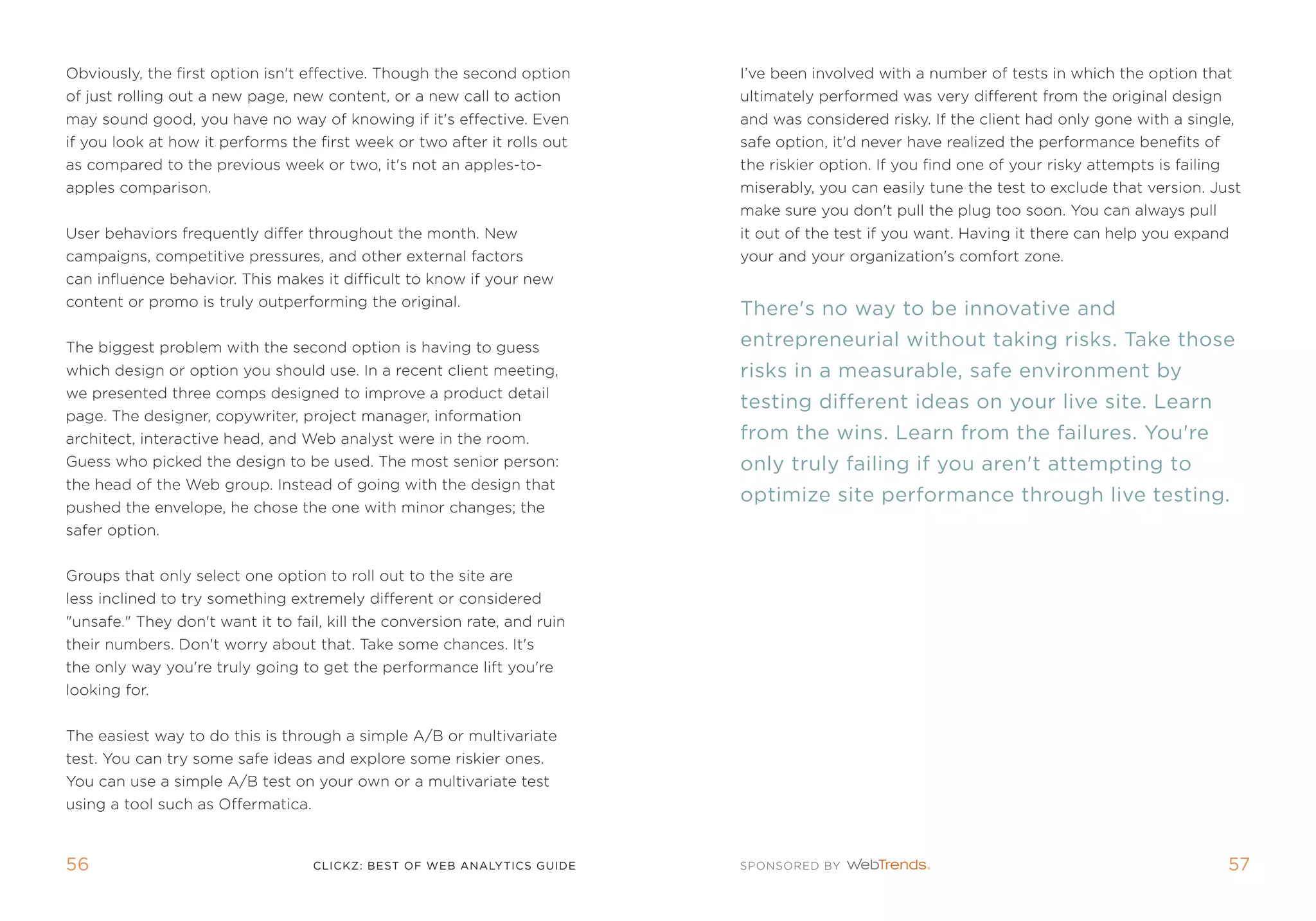 obviously, the first option isn't effective. though the second option      i’ve been involved with a number of tests in which the option that
of just rolling out a new page, new content, or a new call to action       ultimately performed was very different from the original design
may sound good, you have no way of knowing if it's effective. even         and was considered risky. if the client had only gone with a single,
if you look at how it performs the first week or two after it rolls out    safe option, it'd never have realized the performance benefits of
as compared to the previous week or two, it's not an apples-to-            the riskier option. if you find one of your risky attempts is failing
apples comparison.                                                         miserably, you can easily tune the test to exclude that version. Just
                                                                           make sure you don't pull the plug too soon. You can always pull
User behaviors frequently differ throughout the month. new                 it out of the test if you want. Having it there can help you expand
campaigns, competitive pressures, and other external factors               your and your organization's comfort zone.
can influence behavior. this makes it difficult to know if your new
content or promo is truly outperforming the original.
                                                                           There's no way to be innovative and
the biggest problem with the second option is having to guess              entrepreneurial without taking risks. Take those
which design or option you should use. in a recent client meeting,         risks in a measurable, safe environment by
we presented three comps designed to improve a product detail
                                                                           testing different ideas on your live site. learn
page. the designer, copywriter, project manager, information
architect, interactive head, and Web analyst were in the room.             from the wins. learn from the failures. you're
guess who picked the design to be used. the most senior person:            only truly failing if you aren't attempting to
the head of the Web group. instead of going with the design that
                                                                           optimize site performance through live testing.
pushed the envelope, he chose the one with minor changes; the
safer option.


groups that only select one option to roll out to the site are
less inclined to try something extremely different or considered
unsafe. they don't want it to fail, kill the conversion rate, and ruin
their numbers. Don't worry about that. take some chances. it's
the only way you're truly going to get the performance lift you're
looking for.


the easiest way to do this is through a simple a/B or multivariate
test. You can try some safe ideas and explore some riskier ones.
You can use a simple a/B test on your own or a multivariate test
using a tool such as offermatica.



56                                  clickZ: besT OF Web AnAlyTics guiDe                                                                            5
 