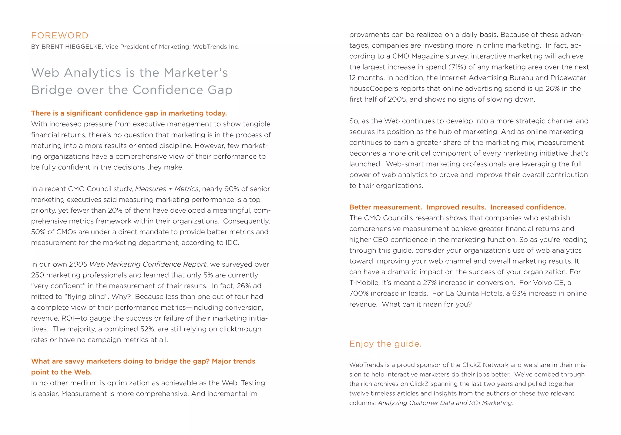 FOreWOrD                                                                     provements can be realized on a daily basis. Because of these advan-
by brenT hieggelke, Vice President of marketing, WebTrends inc.              tages, companies are investing more in online marketing. in fact, ac-
                                                                             cording to a Cmo magazine survey, interactive marketing will achieve
                                                                             the largest increase in spend (71%) of any marketing area over the next
Web Analytics is the marketer’s                                              12 months. in addition, the internet advertising Bureau and pricewater-

bridge over the confidence gap                                               houseCoopers reports that online advertising spend is up 26% in the
                                                                             first half of 2005, and shows no signs of slowing down.

There is a significant confidence gap in marketing today.
With increased pressure from executive management to show tangible           so, as the Web continues to develop into a more strategic channel and

financial returns, there’s no question that marketing is in the process of   secures its position as the hub of marketing. and as online marketing

maturing into a more results oriented discipline. However, few market-       continues to earn a greater share of the marketing mix, measurement

ing organizations have a comprehensive view of their performance to          becomes a more critical component of every marketing initiative that’s

be fully confident in the decisions they make.                               launched. Web-smart marketing professionals are leveraging the full
                                                                             power of web analytics to prove and improve their overall contribution

in a recent Cmo Council study, Measures + Metrics, nearly 90% of senior      to their organizations.

marketing executives said measuring marketing performance is a top
priority, yet fewer than 20% of them have developed a meaningful, com-       Better measurement. Improved results. Increased confidence.

prehensive metrics framework within their organizations. Consequently,       the Cmo Council’s research shows that companies who establish

50% of Cmos are under a direct mandate to provide better metrics and         comprehensive measurement achieve greater financial returns and

measurement for the marketing department, according to iDC.                  higher Ceo confidence in the marketing function. so as you’re reading
                                                                             through this guide, consider your organization’s use of web analytics

in our own 2005 Web Marketing Confidence Report, we surveyed over            toward improving your web channel and overall marketing results. it

250 marketing professionals and learned that only 5% are currently           can have a dramatic impact on the success of your organization. for

“very confident” in the measurement of their results. in fact, 26% ad-       t-mobile, it’s meant a 27% increase in conversion. for Volvo Ce, a

mitted to “flying blind”. Why? Because less than one out of four had         700% increase in leads. for La Quinta Hotels, a 63% increase in online

a complete view of their performance metrics—including conversion,           revenue. What can it mean for you?

revenue, roi—to gauge the success or failure of their marketing initia-
tives. the majority, a combined 52%, are still relying on clickthrough
rates or have no campaign metrics at all.
                                                                             enjoy the guide.
What are savvy marketers doing to bridge the gap? Major trends               Webtrends is a proud sponsor of the ClickZ network and we share in their mis-
point to the Web.                                                            sion to help interactive marketers do their jobs better. We’ve combed through
in no other medium is optimization as achievable as the Web. testing         the rich archives on ClickZ spanning the last two years and pulled together
is easier. measurement is more comprehensive. and incremental im-            twelve timeless articles and insights from the authors of these two relevant
                                                                             columns: Analyzing Customer Data and ROI Marketing.
 