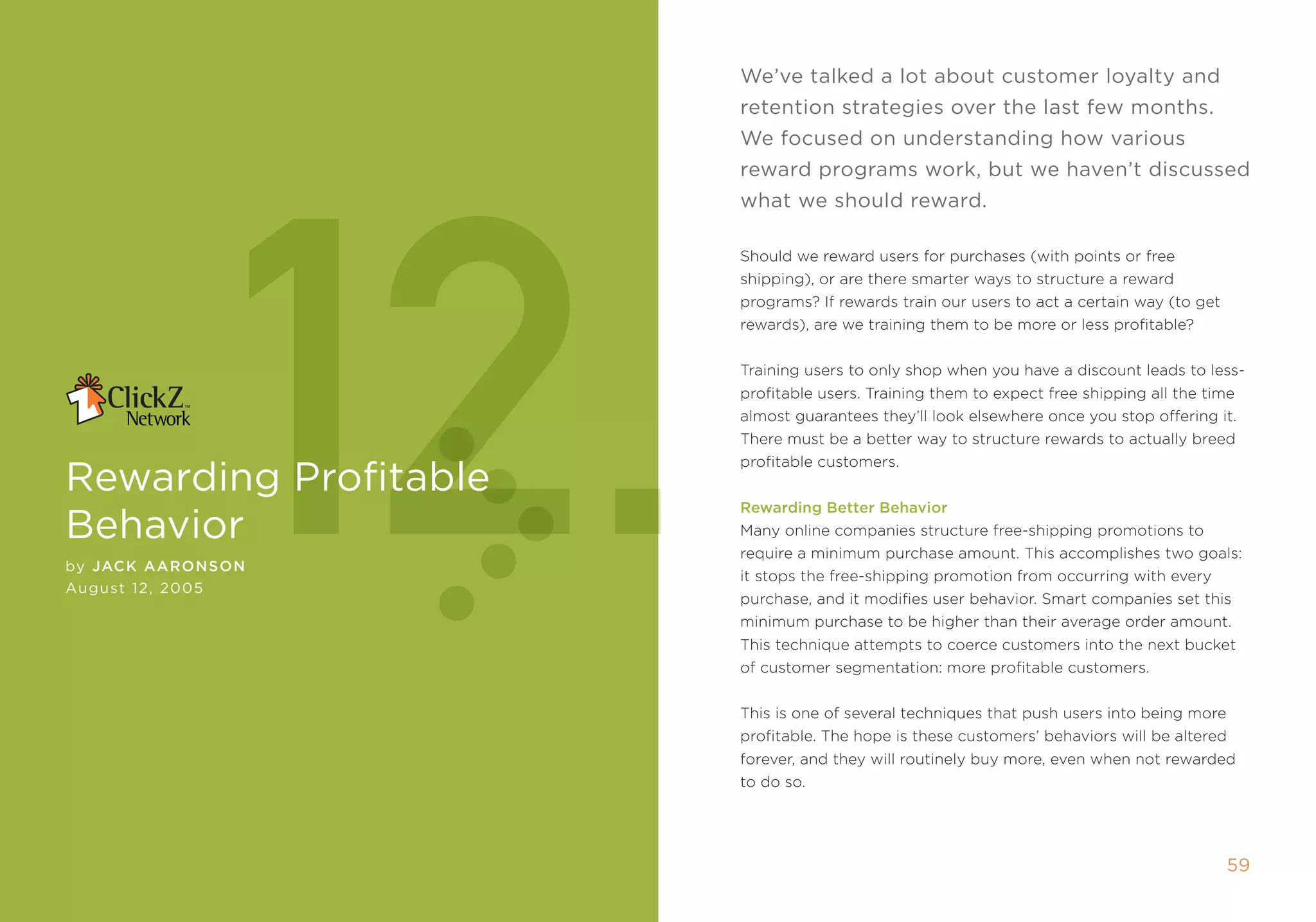 We’ve talked a lot about customer loyalty and
                       retention strategies over the last few months.




            12.
                       We focused on understanding how various
                       reward programs work, but we haven’t discussed
                       what we should reward.

                       should we reward users for purchases (with points or free
                       shipping), or are there smarter ways to structure a reward
                       programs? if rewards train our users to act a certain way (to get
                       rewards), are we training them to be more or less profitable?


                       training users to only shop when you have a discount leads to less-
                       profitable users. training them to expect free shipping all the time
                       almost guarantees they’ll look elsewhere once you stop offering it.
                       there must be a better way to structure rewards to actually breed
                       profitable customers.
rewarding Profitable
                       rewarding Better Behavior
behavior               many online companies structure free-shipping promotions to
                       require a minimum purchase amount. this accomplishes two goals:
by JaCK aaronson
                       it stops the free-shipping promotion from occurring with every
August 12, 2005
                       purchase, and it modifies user behavior. smart companies set this
                       minimum purchase to be higher than their average order amount.
                       this technique attempts to coerce customers into the next bucket
                       of customer segmentation: more profitable customers.


                       this is one of several techniques that push users into being more
                       profitable. the hope is these customers’ behaviors will be altered
                       forever, and they will routinely buy more, even when not rewarded
                       to do so.




                                                                                            5
 