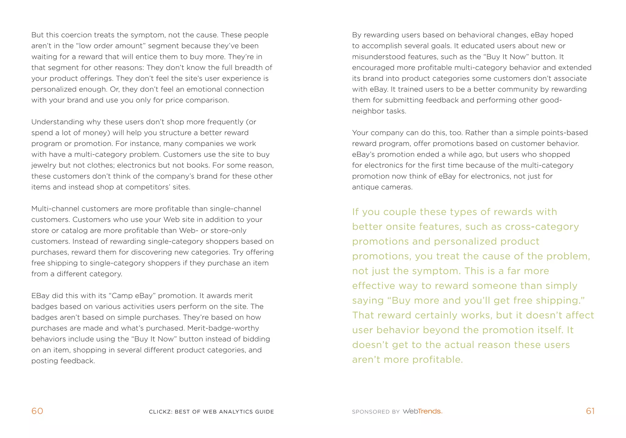 But this coercion treats the symptom, not the cause. these people       By rewarding users based on behavioral changes, eBay hoped
aren’t in the “low order amount” segment because they’ve been           to accomplish several goals. it educated users about new or
waiting for a reward that will entice them to buy more. they’re in      misunderstood features, such as the “Buy it now” button. it
that segment for other reasons: they don’t know the full breadth of     encouraged more profitable multi-category behavior and extended
your product offerings. they don’t feel the site’s user experience is   its brand into product categories some customers don’t associate
personalized enough. or, they don’t feel an emotional connection        with eBay. it trained users to be a better community by rewarding
with your brand and use you only for price comparison.                  them for submitting feedback and performing other good-
                                                                        neighbor tasks.
Understanding why these users don’t shop more frequently (or
spend a lot of money) will help you structure a better reward           Your company can do this, too. rather than a simple points-based
program or promotion. for instance, many companies we work              reward program, offer promotions based on customer behavior.
with have a multi-category problem. Customers use the site to buy       eBay’s promotion ended a while ago, but users who shopped
jewelry but not clothes; electronics but not books. for some reason,    for electronics for the first time because of the multi-category
these customers don’t think of the company’s brand for these other      promotion now think of eBay for electronics, not just for
items and instead shop at competitors’ sites.                           antique cameras.


multi-channel customers are more profitable than single-channel
                                                                        if you couple these types of rewards with
customers. Customers who use your Web site in addition to your
store or catalog are more profitable than Web- or store-only            better onsite features, such as cross-category
customers. instead of rewarding single-category shoppers based on       promotions and personalized product
purchases, reward them for discovering new categories. try offering
                                                                        promotions, you treat the cause of the problem,
free shipping to single-category shoppers if they purchase an item
from a different category.                                              not just the symptom. This is a far more
                                                                        effective way to reward someone than simply
eBay did this with its “Camp eBay” promotion. it awards merit
                                                                        saying “buy more and you’ll get free shipping.”
badges based on various activities users perform on the site. the
badges aren’t based on simple purchases. they’re based on how           That reward certainly works, but it doesn’t affect
purchases are made and what’s purchased. merit-badge-worthy             user behavior beyond the promotion itself. it
behaviors include using the “Buy it now” button instead of bidding
on an item, shopping in several different product categories, and
                                                                        doesn’t get to the actual reason these users
posting feedback.                                                       aren’t more profitable.




60                                clickZ: besT OF Web AnAlyTics guiDe                                                                      61
 