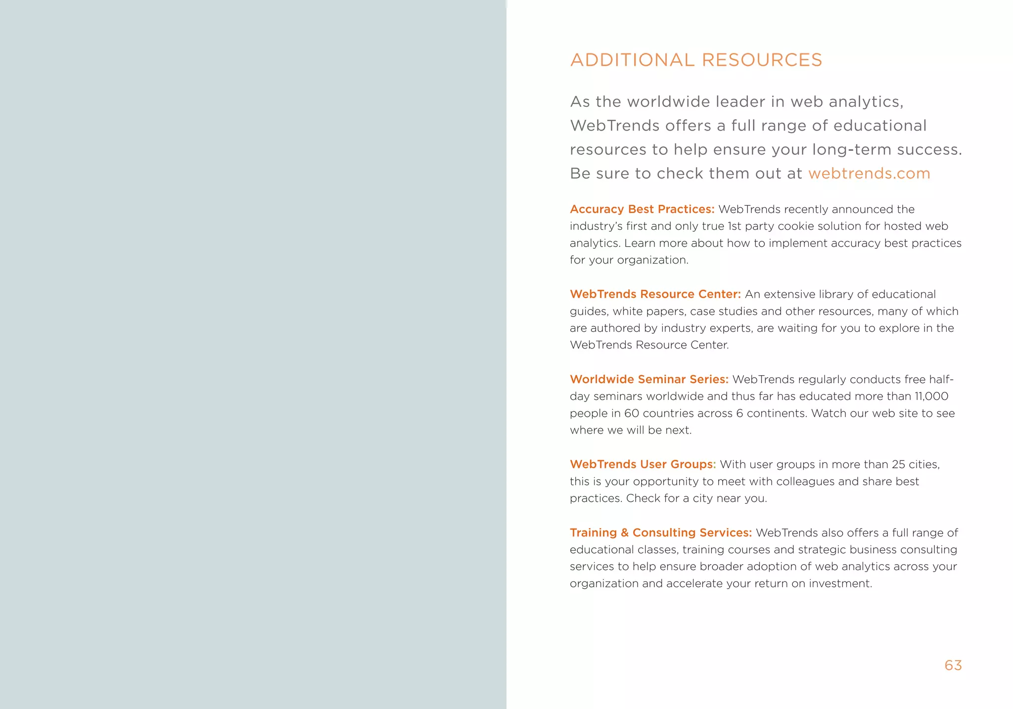 ADDiTiOnAl resOurces

     As the worldwide leader in web analytics,
     WebTrends offers a full range of educational
     resources to help ensure your long-term success.
     be sure to check them out at webtrends.com

     accuracy Best Practices: Webtrends recently announced the
     industry’s first and only true 1st party cookie solution for hosted web
     analytics. Learn more about how to implement accuracy best practices
     for your organization.


     WebTrends resource Center: an extensive library of educational
     guides, white papers, case studies and other resources, many of which
     are authored by industry experts, are waiting for you to explore in the
     Webtrends resource Center.


     Worldwide seminar series: Webtrends regularly conducts free half-
     day seminars worldwide and thus far has educated more than 11,000
     people in 60 countries across 6 continents. Watch our web site to see
     where we will be next.


     WebTrends user groups: With user groups in more than 25 cities,
     this is your opportunity to meet with colleagues and share best
     practices. Check for a city near you.


     Training  Consulting services: Webtrends also offers a full range of
     educational classes, training courses and strategic business consulting
     services to help ensure broader adoption of web analytics across your
     organization and accelerate your return on investment.




62                                                                       63
 