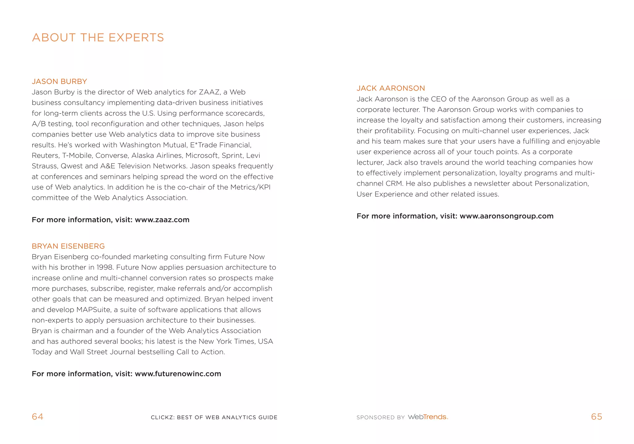 AbOuT The eXPerTs


JAsOn burby
                                                                          JAck AArOnsOn
Jason Burby is the director of Web analytics for ZaaZ, a Web
                                                                          Jack aaronson is the Ceo of the aaronson group as well as a
business consultancy implementing data-driven business initiatives
                                                                          corporate lecturer. the aaronson group works with companies to
for long-term clients across the U.s. Using performance scorecards,
                                                                          increase the loyalty and satisfaction among their customers, increasing
a/B testing, tool reconfiguration and other techniques, Jason helps
                                                                          their profitability. focusing on multi-channel user experiences, Jack
companies better use Web analytics data to improve site business
                                                                          and his team makes sure that your users have a fulfilling and enjoyable
results. He’s worked with Washington mutual, e*trade financial,
                                                                          user experience across all of your touch points. as a corporate
reuters, t-mobile, Converse, alaska airlines, microsoft, sprint, Levi
                                                                          lecturer, Jack also travels around the world teaching companies how
strauss, Qwest and ae television networks. Jason speaks frequently
                                                                          to effectively implement personalization, loyalty programs and multi-
at conferences and seminars helping spread the word on the effective
                                                                          channel Crm. He also publishes a newsletter about personalization,
use of Web analytics. in addition he is the co-chair of the metrics/kpi
                                                                          User experience and other related issues.
committee of the Web analytics association.

                                                                          For more information, visit: www.aaronsongroup.com
For more information, visit: www.zaaz.com


bryAn eisenberg
Bryan eisenberg co-founded marketing consulting firm future now
with his brother in 1998. future now applies persuasion architecture to
increase online and multi-channel conversion rates so prospects make
more purchases, subscribe, register, make referrals and/or accomplish
other goals that can be measured and optimized. Bryan helped invent
and develop mapsuite, a suite of software applications that allows
non-experts to apply persuasion architecture to their businesses.
Bryan is chairman and a founder of the Web analytics association
and has authored several books; his latest is the new York times, Usa
today and Wall street Journal bestselling Call to action.


For more information, visit: www.futurenowinc.com




64                                clickZ: besT OF Web AnAlyTics guiDe                                                                        65
 