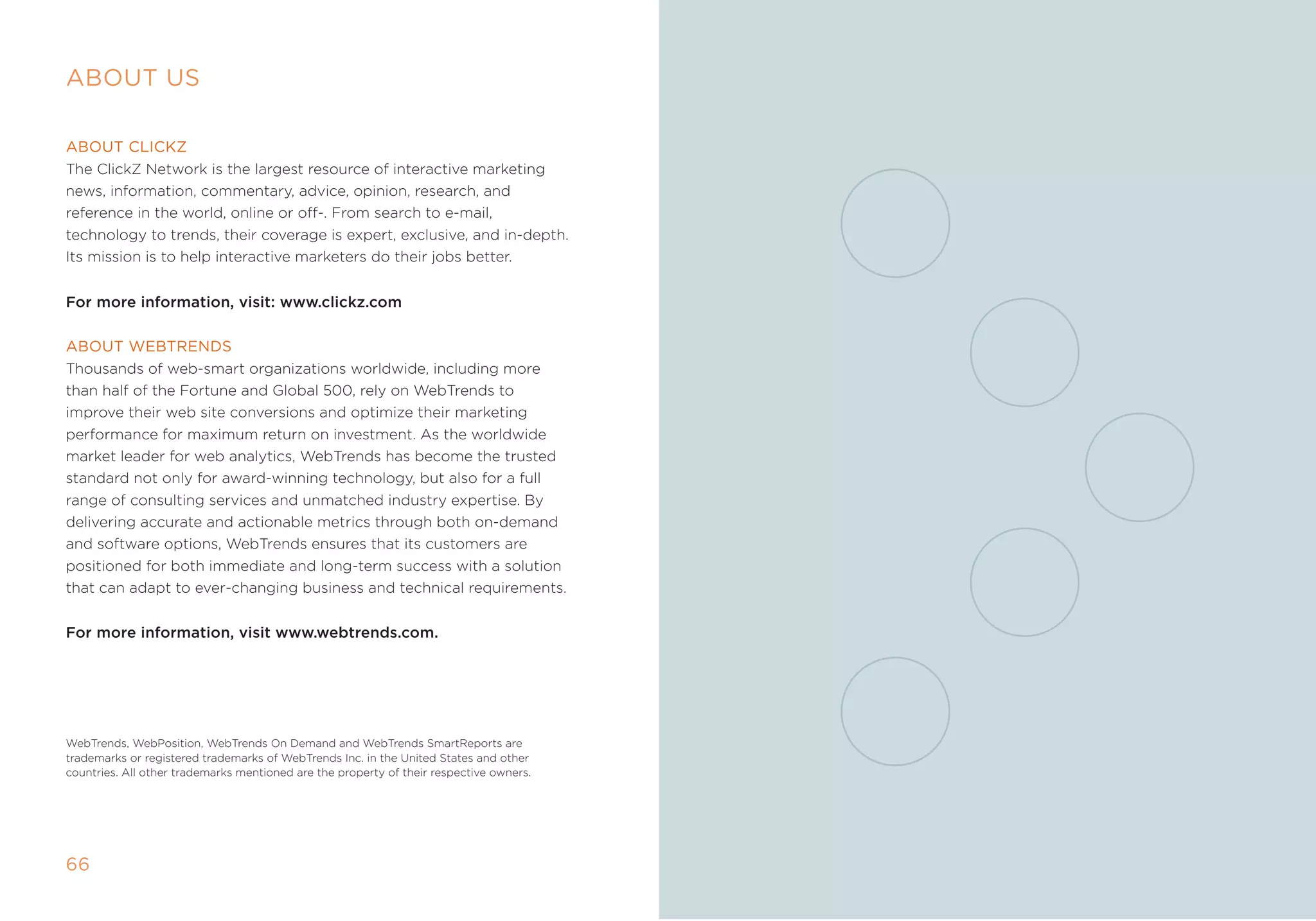 AbOuT us

AbOuT clickZ
the ClickZ network is the largest resource of interactive marketing
news, information, commentary, advice, opinion, research, and
reference in the world, online or off-. from search to e-mail,
technology to trends, their coverage is expert, exclusive, and in-depth.
its mission is to help interactive marketers do their jobs better.


For more information, visit: www.clickz.com

AbOuT WebTrenDs
thousands of web-smart organizations worldwide, including more
than half of the fortune and global 500, rely on Webtrends to
improve their web site conversions and optimize their marketing
performance for maximum return on investment. as the worldwide
market leader for web analytics, Webtrends has become the trusted
standard not only for award-winning technology, but also for a full
range of consulting services and unmatched industry expertise. By
delivering accurate and actionable metrics through both on-demand
and software options, Webtrends ensures that its customers are
positioned for both immediate and long-term success with a solution
that can adapt to ever-changing business and technical requirements.


For more information, visit www.webtrends.com.




Webtrends, Webposition, Webtrends on Demand and Webtrends smartreports are
trademarks or registered trademarks of Webtrends inc. in the United states and other
countries. all other trademarks mentioned are the property of their respective owners.




66
 