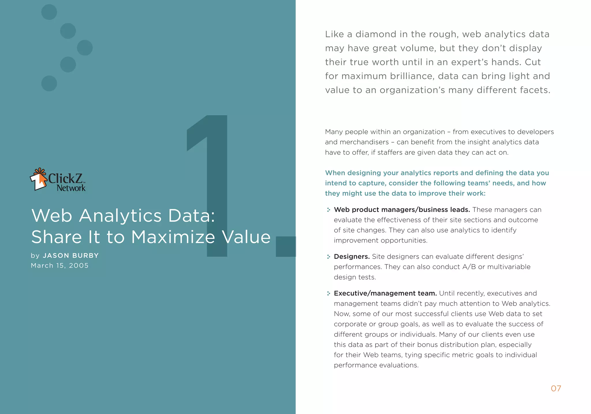 like a diamond in the rough, web analytics data
                             may have great volume, but they don’t display
                             their true worth until in an expert’s hands. cut




                  1.
                             for maximum brilliance, data can bring light and
                             value to an organization’s many different facets.



                             many people within an organization – from executives to developers
                             and merchandisers – can benefit from the insight analytics data
                             have to offer, if staffers are given data they can act on.


                             When designing your analytics reports and defining the data you
                             intend to capture, consider the following teams’ needs, and how
                             they might use the data to improve their work:


Web Analytics Data:
                               Web product managers/business leads. these managers can
                               evaluate the effectiveness of their site sections and outcome
                               of site changes. they can also use analytics to identify
share it to maximize Value     improvement opportunities.

by Jason B urBy                Designers. site designers can evaluate different designs’
march 15, 2005                 performances. they can also conduct a/B or multivariable
                               design tests.

                               Executive/management team. Until recently, executives and
                               management teams didn’t pay much attention to Web analytics.
                               now, some of our most successful clients use Web data to set
                               corporate or group goals, as well as to evaluate the success of
                               different groups or individuals. many of our clients even use
                               this data as part of their bonus distribution plan, especially
                               for their Web teams, tying specific metric goals to individual
                               performance evaluations.


                                                                                                 0
 