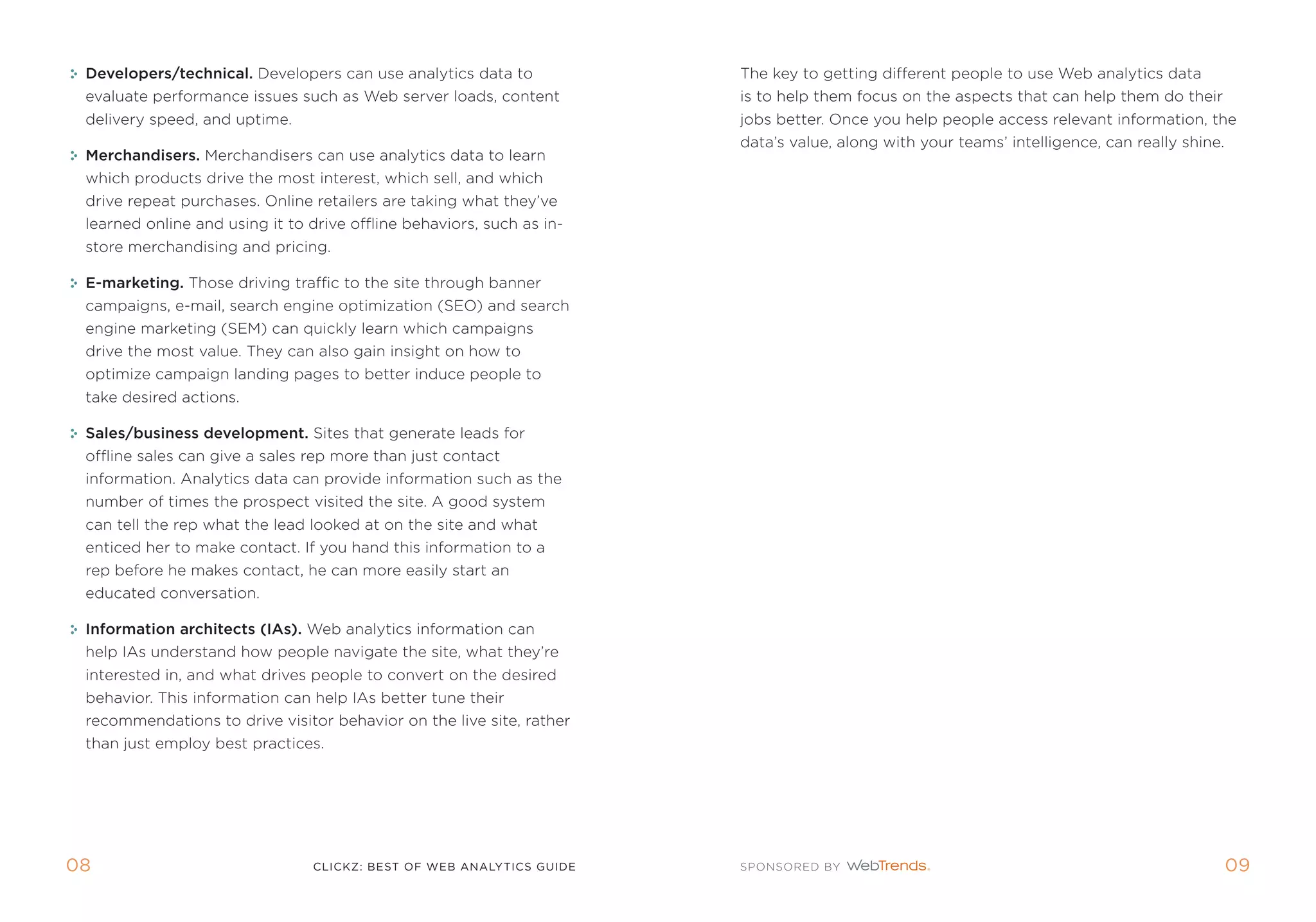 Developers/technical. Developers can use analytics data to            the key to getting different people to use Web analytics data
 evaluate performance issues such as Web server loads, content         is to help them focus on the aspects that can help them do their
 delivery speed, and uptime.                                           jobs better. once you help people access relevant information, the
                                                                       data’s value, along with your teams’ intelligence, can really shine.
 Merchandisers. merchandisers can use analytics data to learn
 which products drive the most interest, which sell, and which
 drive repeat purchases. online retailers are taking what they’ve
 learned online and using it to drive offline behaviors, such as in-
 store merchandising and pricing.

 E-marketing. those driving traffic to the site through banner
 campaigns, e-mail, search engine optimization (seo) and search
 engine marketing (sem) can quickly learn which campaigns
 drive the most value. they can also gain insight on how to
 optimize campaign landing pages to better induce people to
 take desired actions.

 sales/business development. sites that generate leads for
 offline sales can give a sales rep more than just contact
 information. analytics data can provide information such as the
 number of times the prospect visited the site. a good system
 can tell the rep what the lead looked at on the site and what
 enticed her to make contact. if you hand this information to a
 rep before he makes contact, he can more easily start an
 educated conversation.

 Information architects (Ias). Web analytics information can
 help ias understand how people navigate the site, what they’re
 interested in, and what drives people to convert on the desired
 behavior. this information can help ias better tune their
 recommendations to drive visitor behavior on the live site, rather
 than just employ best practices.




0                              clickZ: besT OF Web AnAlyTics guiDe                                                                           0
 