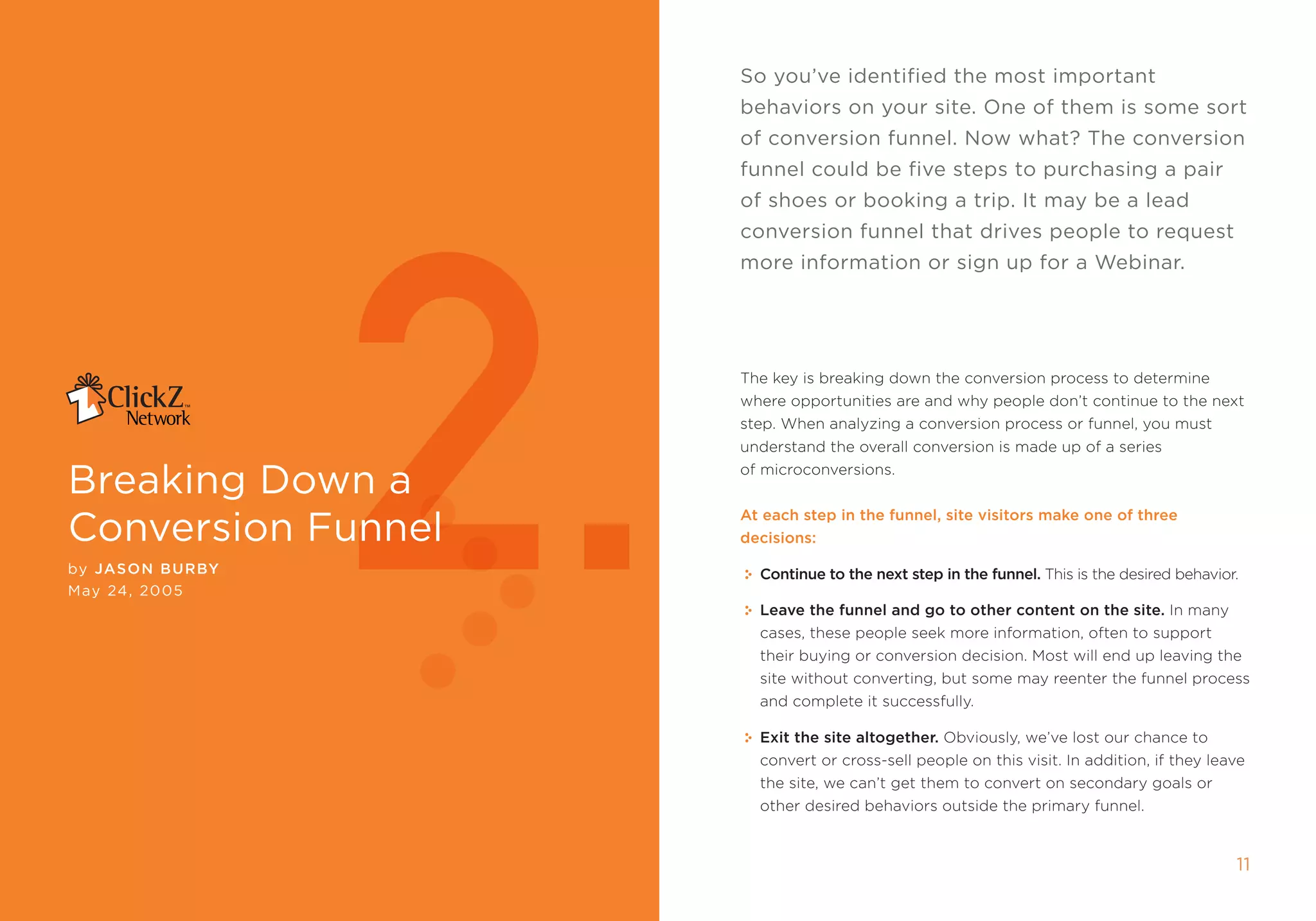 so you’ve identified the most important
                                                     behaviors on your site. One of them is some sort
                                                     of conversion funnel. now what? The conversion




                     2.
                                                     funnel could be five steps to purchasing a pair
                                                     of shoes or booking a trip. it may be a lead
                                                     conversion funnel that drives people to request
                                                     more information or sign up for a Webinar.




                                                     the key is breaking down the conversion process to determine
                                                     where opportunities are and why people don’t continue to the next
                                                     step. When analyzing a conversion process or funnel, you must
                                                     understand the overall conversion is made up of a series

breaking Down a                                      of microconversions.



conversion Funnel
                                                     at each step in the funnel, site visitors make one of three
                                                     decisions:

by Jason BurBy                                         Continue to the next step in the funnel. this is the desired behavior.
may 24, 2005
                                                       Leave the funnel and go to other content on the site. in many
                                                       cases, these people seek more information, often to support
                                                       their buying or conversion decision. most will end up leaving the
                                                       site without converting, but some may reenter the funnel process
                                                       and complete it successfully.

                                                       Exit the site altogether. obviously, we’ve lost our chance to
                                                       convert or cross-sell people on this visit. in addition, if they leave
                                                       the site, we can’t get them to convert on secondary goals or
                                                       other desired behaviors outside the primary funnel.


10               breAking DOWn A cOnVersiOn Funnel                                                                          11
 