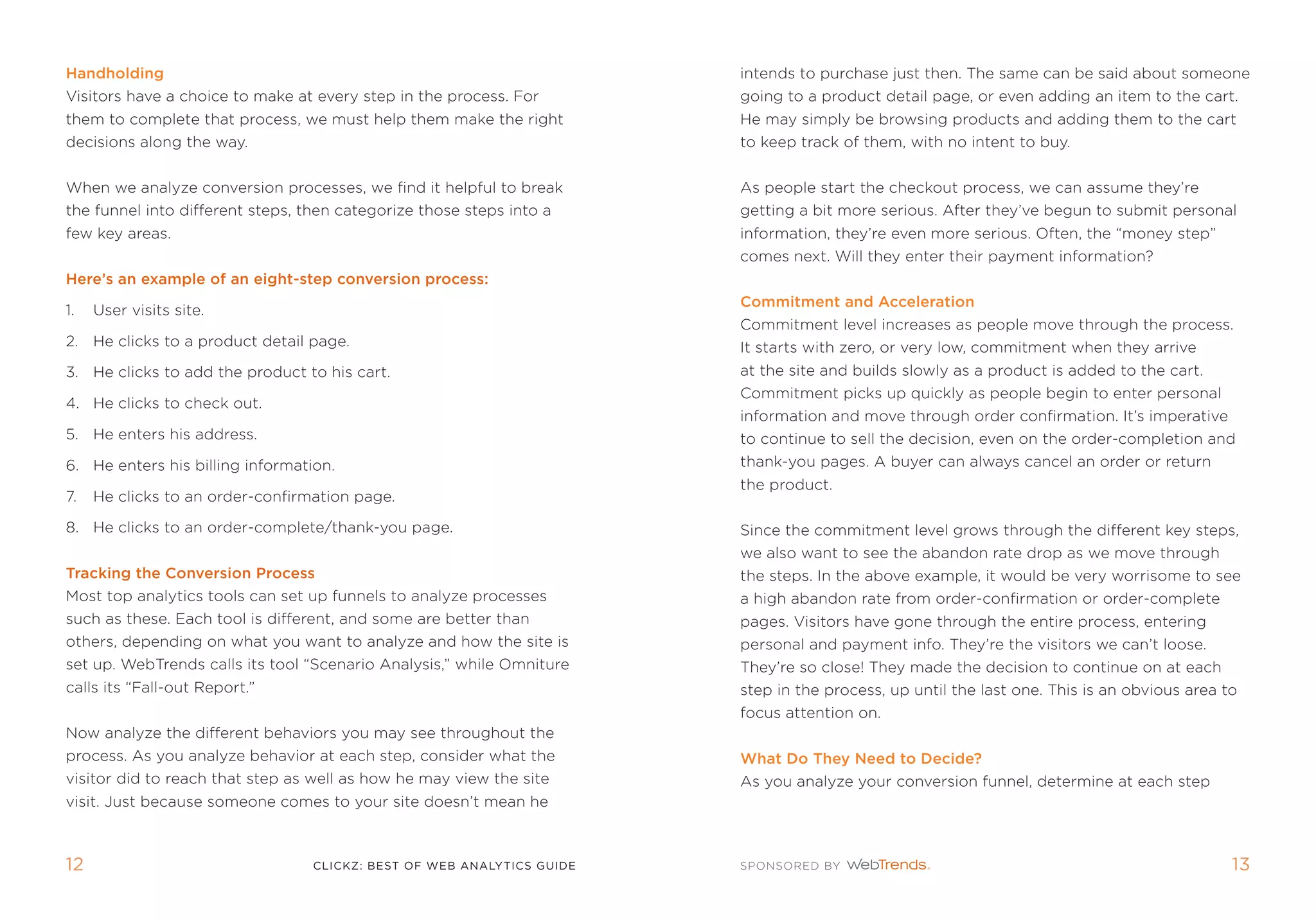 Handholding                                                             intends to purchase just then. the same can be said about someone
Visitors have a choice to make at every step in the process. for        going to a product detail page, or even adding an item to the cart.
them to complete that process, we must help them make the right         He may simply be browsing products and adding them to the cart
decisions along the way.                                                to keep track of them, with no intent to buy.


When we analyze conversion processes, we find it helpful to break       as people start the checkout process, we can assume they’re
the funnel into different steps, then categorize those steps into a     getting a bit more serious. after they’ve begun to submit personal
few key areas.                                                          information, they’re even more serious. often, the “money step”
                                                                        comes next. Will they enter their payment information?
Here’s an example of an eight-step conversion process:
                                                                        Commitment and acceleration
1.   User visits site.
                                                                        Commitment level increases as people move through the process.
2. He clicks to a product detail page.                                  it starts with zero, or very low, commitment when they arrive
3. He clicks to add the product to his cart.                            at the site and builds slowly as a product is added to the cart.
                                                                        Commitment picks up quickly as people begin to enter personal
4. He clicks to check out.
                                                                        information and move through order confirmation. it’s imperative
5. He enters his address.                                               to continue to sell the decision, even on the order-completion and
6. He enters his billing information.                                   thank-you pages. a buyer can always cancel an order or return
                                                                        the product.
7.   He clicks to an order-confirmation page.

8. He clicks to an order-complete/thank-you page.                       since the commitment level grows through the different key steps,
                                                                        we also want to see the abandon rate drop as we move through
Tracking the Conversion Process                                         the steps. in the above example, it would be very worrisome to see
most top analytics tools can set up funnels to analyze processes        a high abandon rate from order-confirmation or order-complete
such as these. each tool is different, and some are better than         pages. Visitors have gone through the entire process, entering
others, depending on what you want to analyze and how the site is       personal and payment info. they’re the visitors we can’t loose.
set up. Webtrends calls its tool “scenario analysis,” while omniture    they’re so close! they made the decision to continue on at each
calls its “fall-out report.”                                            step in the process, up until the last one. this is an obvious area to
                                                                        focus attention on.
now analyze the different behaviors you may see throughout the
process. as you analyze behavior at each step, consider what the        What Do They need to Decide?
visitor did to reach that step as well as how he may view the site      as you analyze your conversion funnel, determine at each step
visit. Just because someone comes to your site doesn’t mean he



12                                clickZ: besT OF Web AnAlyTics guiDe                                                                        13
 