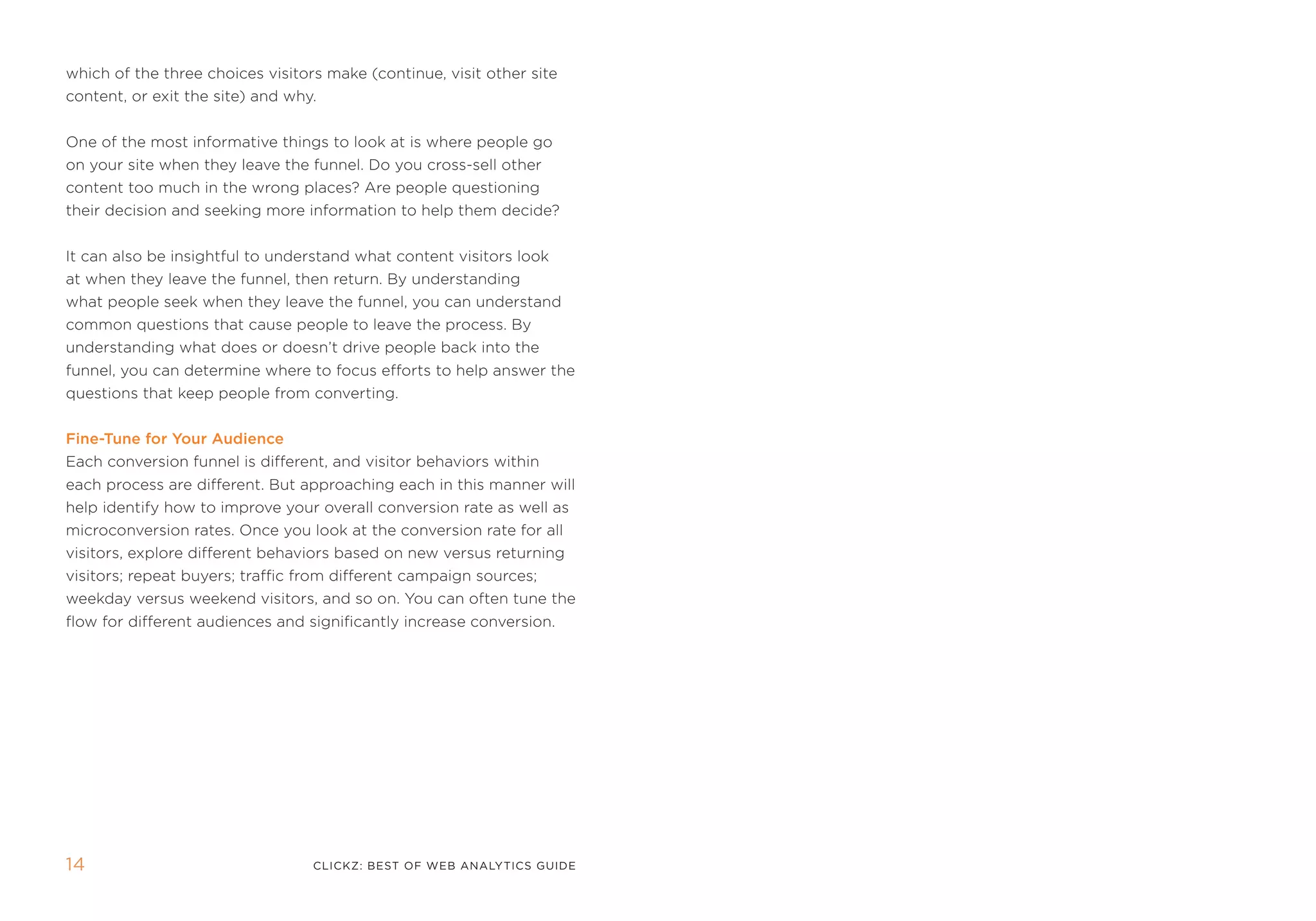 which of the three choices visitors make (continue, visit other site
content, or exit the site) and why.


one of the most informative things to look at is where people go
on your site when they leave the funnel. Do you cross-sell other
content too much in the wrong places? are people questioning
their decision and seeking more information to help them decide?


it can also be insightful to understand what content visitors look
at when they leave the funnel, then return. By understanding
what people seek when they leave the funnel, you can understand
common questions that cause people to leave the process. By
understanding what does or doesn’t drive people back into the
funnel, you can determine where to focus efforts to help answer the
questions that keep people from converting.


Fine-Tune for your audience
each conversion funnel is different, and visitor behaviors within
each process are different. But approaching each in this manner will
help identify how to improve your overall conversion rate as well as
microconversion rates. once you look at the conversion rate for all
visitors, explore different behaviors based on new versus returning
visitors; repeat buyers; traffic from different campaign sources;
weekday versus weekend visitors, and so on. You can often tune the
flow for different audiences and significantly increase conversion.




14                                clickZ: besT OF Web AnAlyTics guiDe
 