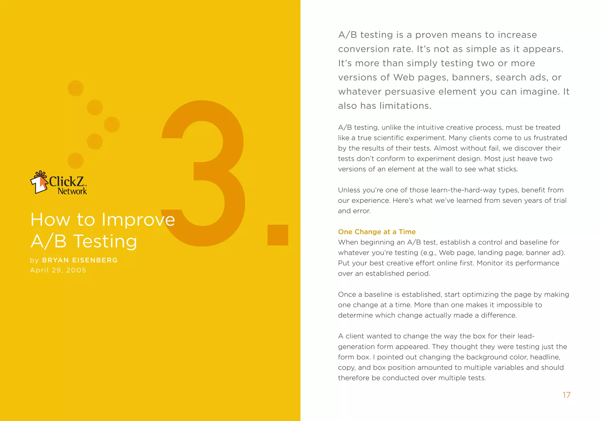 A/b testing is a proven means to increase
                             conversion rate. it’s not as simple as it appears.




                        3.
                             it’s more than simply testing two or more
                             versions of Web pages, banners, search ads, or
                             whatever persuasive element you can imagine. it
                             also has limitations.

                             a/B testing, unlike the intuitive creative process, must be treated
                             like a true scientific experiment. many clients come to us frustrated
                             by the results of their tests. almost without fail, we discover their
                             tests don’t conform to experiment design. most just heave two
                             versions of an element at the wall to see what sticks.


                             Unless you’re one of those learn-the-hard-way types, benefit from
                             our experience. Here’s what we’ve learned from seven years of trial
                             and error.
how to improve               one Change at a Time
A/b Testing                  When beginning an a/B test, establish a control and baseline for
                             whatever you’re testing (e.g., Web page, landing page, banner ad).
by Bryan E IsEnBE r g        put your best creative effort online first. monitor its performance
April 2 , 2005
                             over an established period.


                             once a baseline is established, start optimizing the page by making
                             one change at a time. more than one makes it impossible to
                             determine which change actually made a difference.


                             a client wanted to change the way the box for their lead-
                             generation form appeared. they thought they were testing just the
                             form box. i pointed out changing the background color, headline,
                             copy, and box position amounted to multiple variables and should
                             therefore be conducted over multiple tests.

                                                                                                     1
 