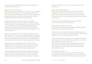 this is a limitation of a/B testing; conversion improvements can         the form. the problem isn’t the form; it’s the scenario visitors
only be made incrementally.                                              participate in.


Clicks Don’t Exist in a Vacuum                                           small Changes, Big Differences
Customers participate in scenarios on your site or in your marketing     never assume a seemingly inconspicuous change will bring
efforts whether you plan them or not. each page or touch point           inconspicuous results. the day of the week, a font, or a color
exists in the context of what visitors saw on a previous page. When      palette shift can dramatically affect test results. Just moving a
conducting an a/B test, consider all scenario elements. often, a         few buttons around on a checkout page can mean deep decreases
change to another element affects test page results.                     in conversions.


a page with high exits or a call-to-action form with high                there are really only 20 design principles that can affect
abandonment may not actually be problems. Consider the page              conversion. Don’t take any of them lightly.
visitors viewed prior to the test page. How many of us have clicked
a “free ipod” banner, only to find a landing page detailing the          Testing Two Very Different Creatives
painful process of getting a free ipod? We could optimize and            many conduct an a/B test on two significantly different offers or
a/B test the landing page ad infinitum, but the real problem is the      two significantly different creative efforts.
misleading banner.
                                                                         if effort a returns a conversion rate of 3.0 and effort B returns a
recently, to increase an e-mail open rate, we tested a new “free         conversion rate of 2.5, many will abandon effort B for the seemingly
offer” subject line. the e-mail body remained the same. though the       more efficient a. this could be a colossal mistake.
open rate went up, conversion rate and total conversions dropped.
instead of returning to the original subject line, we modified the e-    that’s not a true a/B test. there’s no way to determine if effort B
mail copy. test copy conversion strongly outperformed the original.      were optimized if it perform better than optimized a. think of this
                                                                         as two different tests rather than as one.
the new subject line changed the e-mail’s context. Until we              often, we’ve found the two efforts speak effectively to two very
changed the body copy to echo the subject line, we were losing           different audience segments. Both may be worthy of further
momentum. Users in the first test of the new subject line were           optimization, and their cumulative conversions would go well
simply not seeing the free offer in the original body copy.              beyond effort a alone.


in complex selling scenarios, many sites successfully funnel high        a/B Testing Is real Work
amounts of traffic to a call-to-action form. Yet they test different     true, effective a/B test is not for the impatient. You must be
versions of the form with little success. Usually this is indicates      committed to true scientific application. next time you move into
prospects don’t have enough information or resolve to complete           the a/B laboratory, remember that a/B testing is science, not art.



1                                 clickZ: besT OF Web AnAlyTics guiDe                                                                         1
 