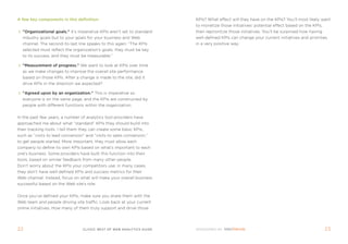 a few key components in this definition:                                kpis? What effect will they have on the kpis? You’ll most likely want
                                                                        to monetize those initiatives’ potential effect based on the kpis,
  organizational goals. it’s imperative kpis aren’t set to standard   then reprioritize those initiatives. You’ll be surprised how having
  industry goals but to your goals for your business and Web            well-defined kpis can change your current initiatives and priorities
  channel. the second-to-last line speaks to this again: “the kpis      in a very positive way.
  selected must reflect the organization’s goals, they must be key
  to its success, and they must be measurable.”

  Measurement of progress. We want to look at kpis over time
  as we make changes to improve the overall site performance
  based on those kpis. after a change is made to the site, did it
  drive kpis in the direction we expected?

  agreed upon by an organization. this is imperative so
  everyone is on the same page, and the kpis are constructed by
  people with different functions within the organization.


in the past few years, a number of analytics tool providers have
approached me about what “standard” kpis they should build into
their tracking tools. i tell them they can create some basic kpis,
such as “visits to lead conversion” and “visits to sales conversion,”
to get people started. more important, they must allow each
company to define its own kpis based on what’s important to each
one’s business. some providers have built this function into their
tools, based on similar feedback from many other people.
Don’t worry about the kpis your competitors use; in many cases,
they don’t have well-defined kpis and success metrics for their
Web channel. instead, focus on what will make your overall business
successful based on the Web site’s role.


once you’ve defined your kpis, make sure you share them with the
Web team and people driving site traffic. Look back at your current
online initiatives. How many of them truly support and drive those




22                                clickZ: besT OF Web AnAlyTics guiDe                                                                         23
 