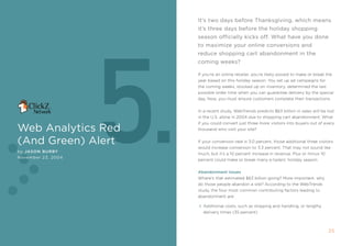 it’s two days before Thanksgiving, which means
                                                             it’s three days before the holiday shopping




                              5.
                                                             season officially kicks off. What have you done
                                                             to maximize your online conversions and
                                                             reduce shopping cart abandonment in the
                                                             coming weeks?

                                                             if you’re an online retailer, you’re likely poised to make or break the
                                                             year based on this holiday season. You set up ad campaigns for
                                                             the coming weeks, stocked up on inventory, determined the last
                                                             possible order time when you can guarantee delivery by the special
                                                             day. now, you must ensure customers complete their transactions.


                                                             in a recent study, Webtrends predicts $63 billion in sales will be lost
                                                             in the U.s. alone in 2004 due to shopping cart abandonment. What
                                                             if you could convert just three more visitors into buyers out of every
Web Analytics red                                            thousand who visit your site?


(And green) Alert                                            if your conversion rate is 3.0 percent, those additional three visitors
                                                             would increase conversion to 3.3 percent. that may not sound like
by Jason Bur By
                                                             much, but it’s a 10 percent increase in revenue. plus or minus 10
november 23, 2004
                                                             percent could make or break many e-tailers’ holiday season.


                                                             abandonment Issues
                                                             Where’s that estimated $63 billion going? more important, why
                                                             do those people abandon a site? according to the Webtrends
                                                             study, the four most common contributing factors leading to
                                                             abandonment are:

                                                               additional costs, such as shipping and handling, or lengthy
                                                               delivery times (35 percent)



24                  5. Web AnAlyTics reD (AnD green) AlerT                                                                        25
 